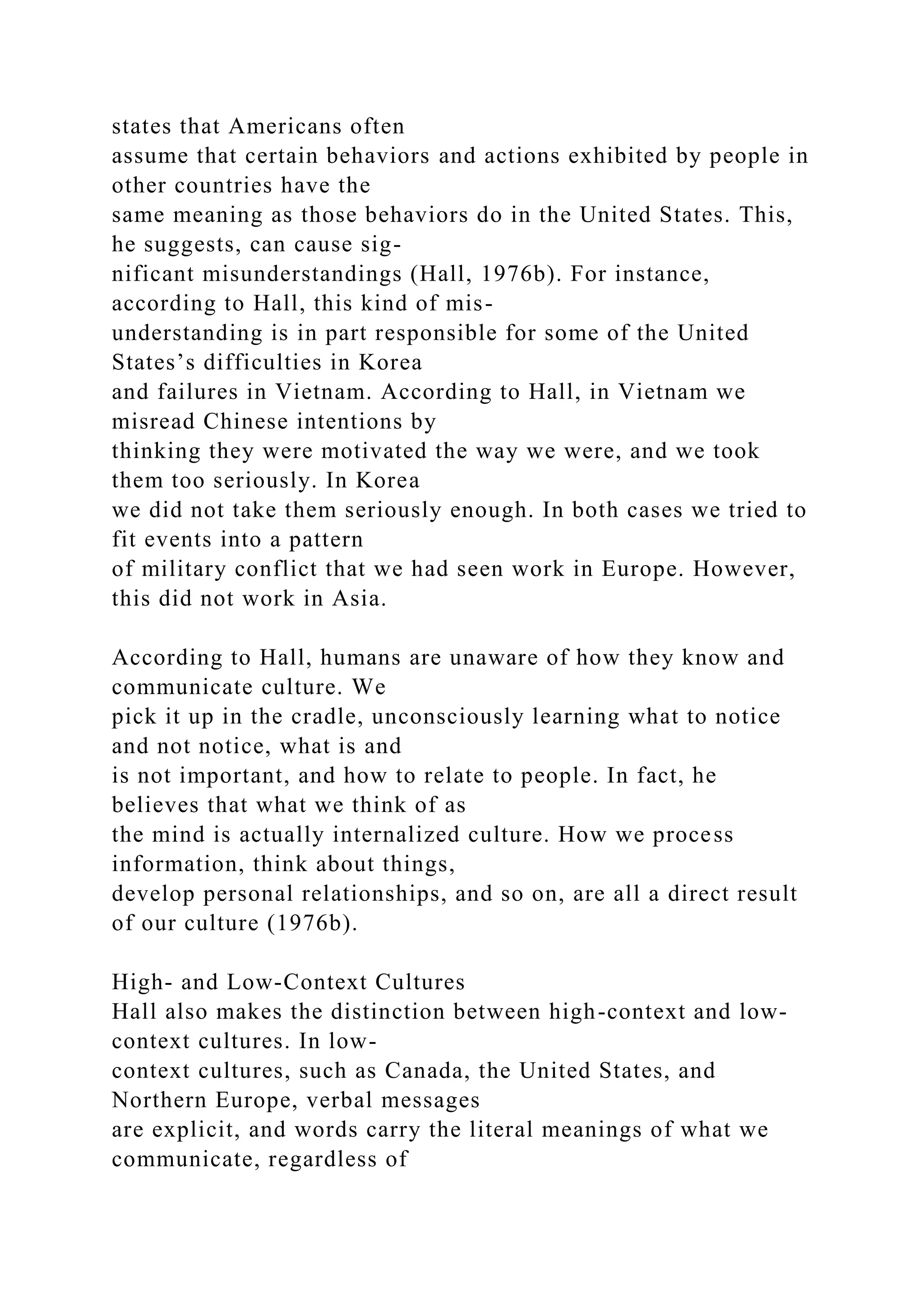 states that Americans often
assume that certain behaviors and actions exhibited by people in
other countries have the
same meaning as those behaviors do in the United States. This,
he suggests, can cause sig-
nificant misunderstandings (Hall, 1976b). For instance,
according to Hall, this kind of mis-
understanding is in part responsible for some of the United
States’s difficulties in Korea
and failures in Vietnam. According to Hall, in Vietnam we
misread Chinese intentions by
thinking they were motivated the way we were, and we took
them too seriously. In Korea
we did not take them seriously enough. In both cases we tried to
fit events into a pattern
of military conflict that we had seen work in Europe. However,
this did not work in Asia.
According to Hall, humans are unaware of how they know and
communicate culture. We
pick it up in the cradle, unconsciously learning what to notice
and not notice, what is and
is not important, and how to relate to people. In fact, he
believes that what we think of as
the mind is actually internalized culture. How we process
information, think about things,
develop personal relationships, and so on, are all a direct result
of our culture (1976b).
High- and Low-Context Cultures
Hall also makes the distinction between high-context and low-
context cultures. In low-
context cultures, such as Canada, the United States, and
Northern Europe, verbal messages
are explicit, and words carry the literal meanings of what we
communicate, regardless of
 
