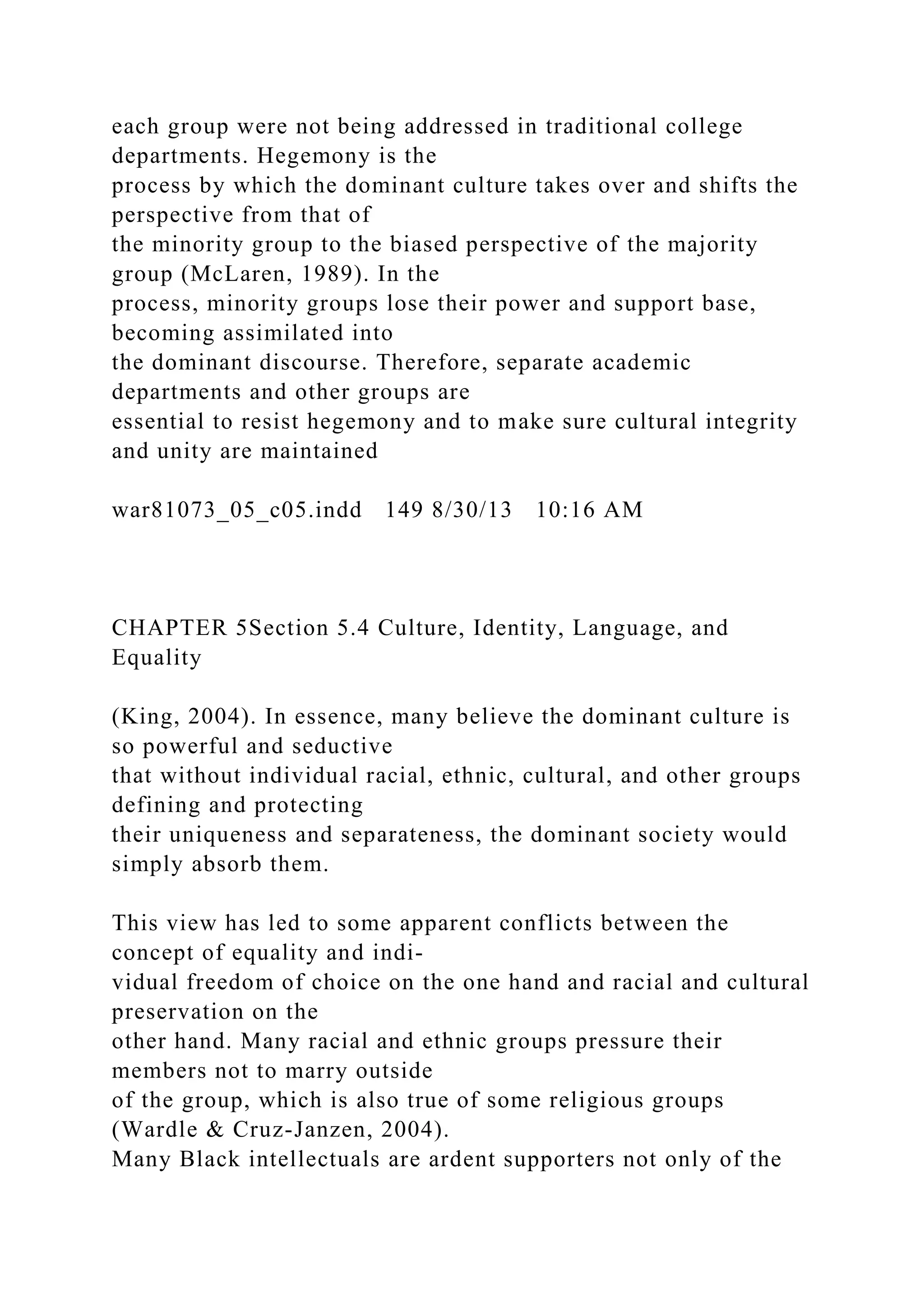 each group were not being addressed in traditional college
departments. Hegemony is the
process by which the dominant culture takes over and shifts the
perspective from that of
the minority group to the biased perspective of the majority
group (McLaren, 1989). In the
process, minority groups lose their power and support base,
becoming assimilated into
the dominant discourse. Therefore, separate academic
departments and other groups are
essential to resist hegemony and to make sure cultural integrity
and unity are maintained
war81073_05_c05.indd 149 8/30/13 10:16 AM
CHAPTER 5Section 5.4 Culture, Identity, Language, and
Equality
(King, 2004). In essence, many believe the dominant culture is
so powerful and seductive
that without individual racial, ethnic, cultural, and other groups
defining and protecting
their uniqueness and separateness, the dominant society would
simply absorb them.
This view has led to some apparent conflicts between the
concept of equality and indi-
vidual freedom of choice on the one hand and racial and cultural
preservation on the
other hand. Many racial and ethnic groups pressure their
members not to marry outside
of the group, which is also true of some religious groups
(Wardle & Cruz-Janzen, 2004).
Many Black intellectuals are ardent supporters not only of the
 