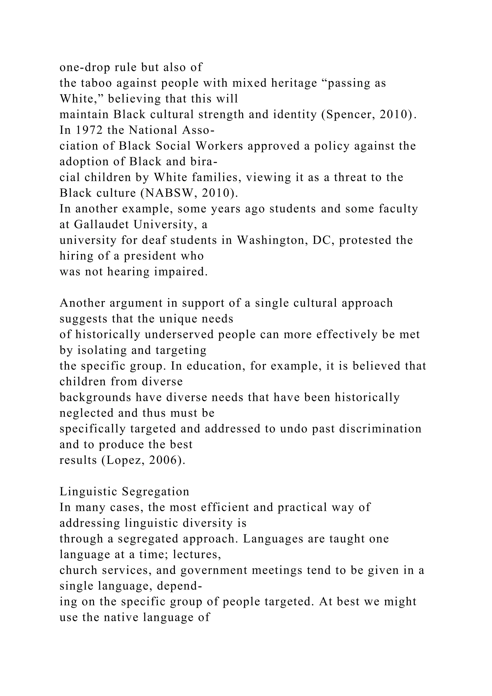 one-drop rule but also of
the taboo against people with mixed heritage “passing as
White,” believing that this will
maintain Black cultural strength and identity (Spencer, 2010).
In 1972 the National Asso-
ciation of Black Social Workers approved a policy against the
adoption of Black and bira-
cial children by White families, viewing it as a threat to the
Black culture (NABSW, 2010).
In another example, some years ago students and some faculty
at Gallaudet University, a
university for deaf students in Washington, DC, protested the
hiring of a president who
was not hearing impaired.
Another argument in support of a single cultural approach
suggests that the unique needs
of historically underserved people can more effectively be met
by isolating and targeting
the specific group. In education, for example, it is believed that
children from diverse
backgrounds have diverse needs that have been historically
neglected and thus must be
specifically targeted and addressed to undo past discrimination
and to produce the best
results (Lopez, 2006).
Linguistic Segregation
In many cases, the most efficient and practical way of
addressing linguistic diversity is
through a segregated approach. Languages are taught one
language at a time; lectures,
church services, and government meetings tend to be given in a
single language, depend-
ing on the specific group of people targeted. At best we might
use the native language of
 