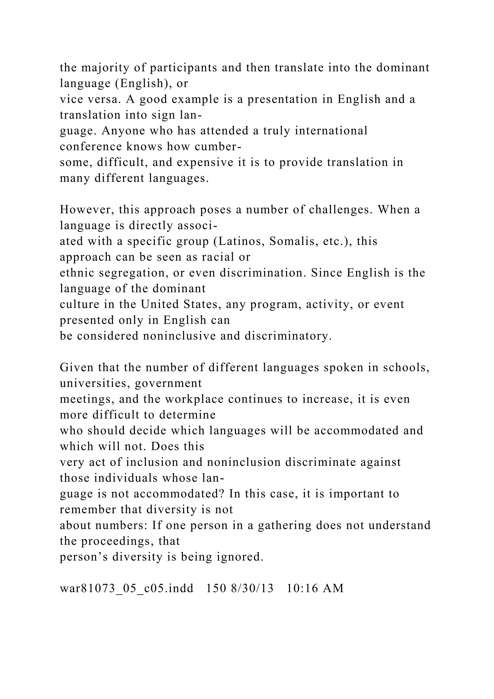 the majority of participants and then translate into the dominant
language (English), or
vice versa. A good example is a presentation in English and a
translation into sign lan-
guage. Anyone who has attended a truly international
conference knows how cumber-
some, difficult, and expensive it is to provide translation in
many different languages.
However, this approach poses a number of challenges. When a
language is directly associ-
ated with a specific group (Latinos, Somalis, etc.), this
approach can be seen as racial or
ethnic segregation, or even discrimination. Since English is the
language of the dominant
culture in the United States, any program, activity, or event
presented only in English can
be considered noninclusive and discriminatory.
Given that the number of different languages spoken in schools,
universities, government
meetings, and the workplace continues to increase, it is even
more difficult to determine
who should decide which languages will be accommodated and
which will not. Does this
very act of inclusion and noninclusion discriminate against
those individuals whose lan-
guage is not accommodated? In this case, it is important to
remember that diversity is not
about numbers: If one person in a gathering does not understand
the proceedings, that
person’s diversity is being ignored.
war81073_05_c05.indd 150 8/30/13 10:16 AM
 