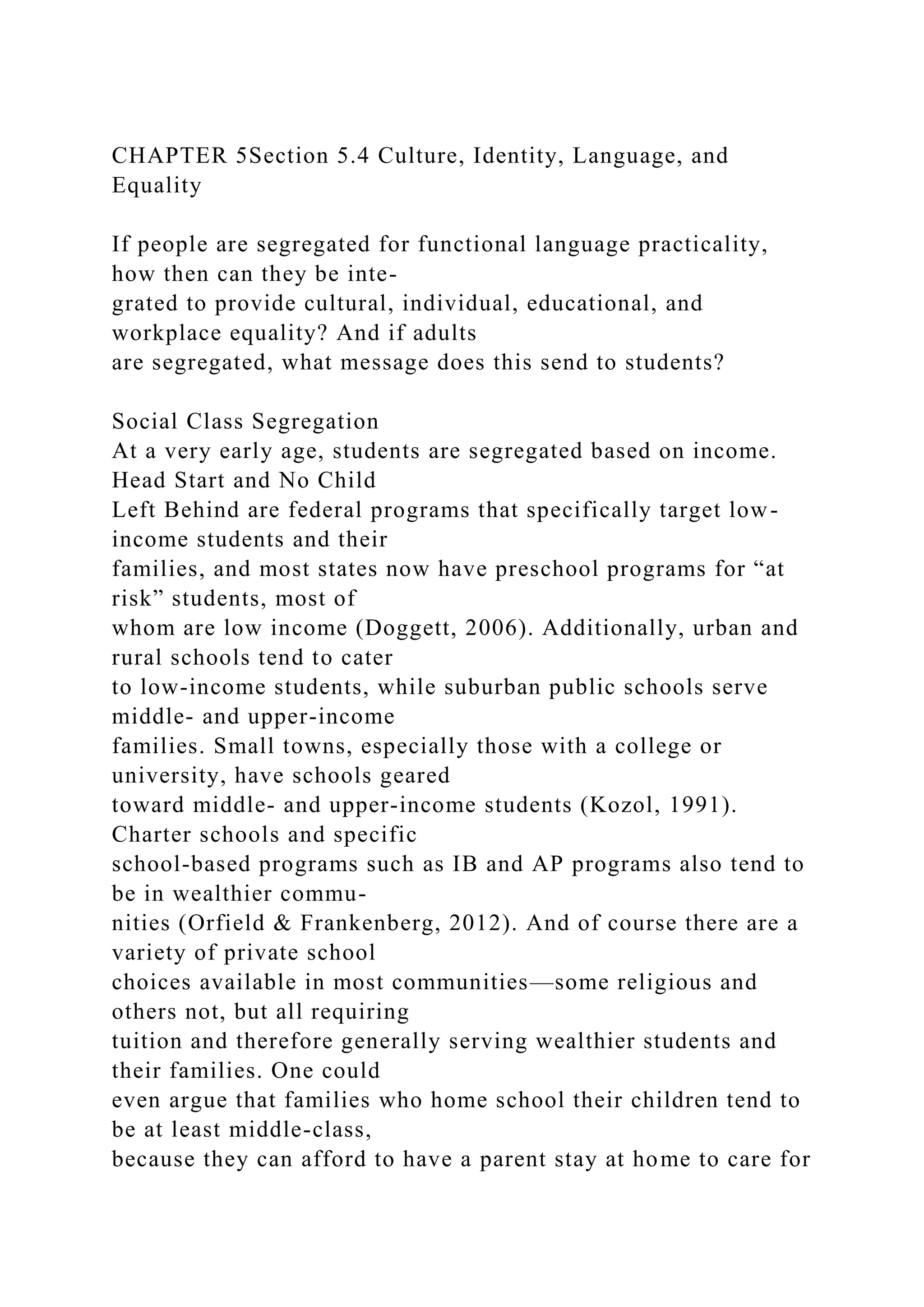 CHAPTER 5Section 5.4 Culture, Identity, Language, and
Equality
If people are segregated for functional language practicality,
how then can they be inte-
grated to provide cultural, individual, educational, and
workplace equality? And if adults
are segregated, what message does this send to students?
Social Class Segregation
At a very early age, students are segregated based on income.
Head Start and No Child
Left Behind are federal programs that specifically target low-
income students and their
families, and most states now have preschool programs for “at
risk” students, most of
whom are low income (Doggett, 2006). Additionally, urban and
rural schools tend to cater
to low-income students, while suburban public schools serve
middle- and upper-income
families. Small towns, especially those with a college or
university, have schools geared
toward middle- and upper-income students (Kozol, 1991).
Charter schools and specific
school-based programs such as IB and AP programs also tend to
be in wealthier commu-
nities (Orfield & Frankenberg, 2012). And of course there are a
variety of private school
choices available in most communities—some religious and
others not, but all requiring
tuition and therefore generally serving wealthier students and
their families. One could
even argue that families who home school their children tend to
be at least middle-class,
because they can afford to have a parent stay at home to care for
 