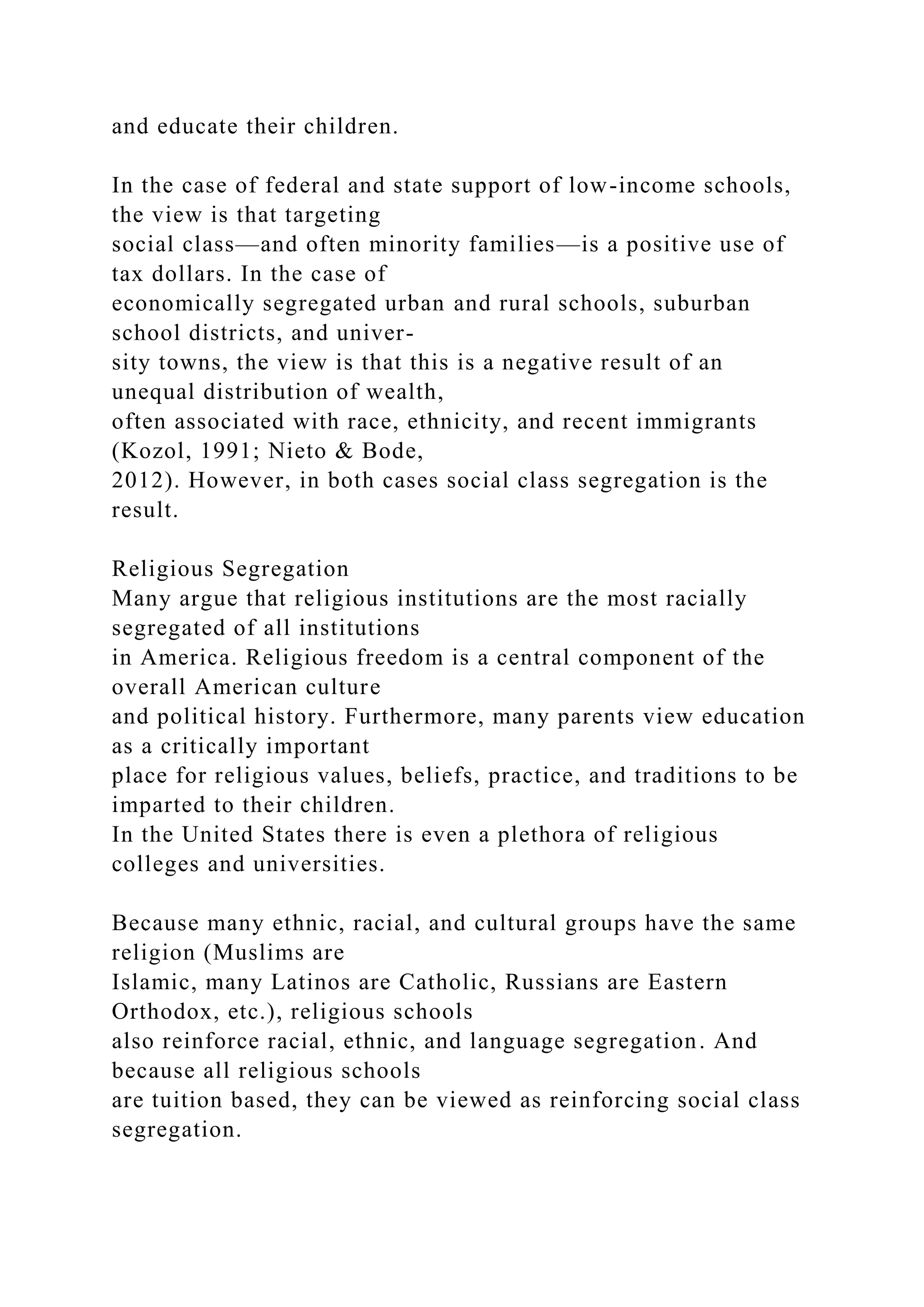 and educate their children.
In the case of federal and state support of low-income schools,
the view is that targeting
social class—and often minority families—is a positive use of
tax dollars. In the case of
economically segregated urban and rural schools, suburban
school districts, and univer-
sity towns, the view is that this is a negative result of an
unequal distribution of wealth,
often associated with race, ethnicity, and recent immigrants
(Kozol, 1991; Nieto & Bode,
2012). However, in both cases social class segregation is the
result.
Religious Segregation
Many argue that religious institutions are the most racially
segregated of all institutions
in America. Religious freedom is a central component of the
overall American culture
and political history. Furthermore, many parents view education
as a critically important
place for religious values, beliefs, practice, and traditions to be
imparted to their children.
In the United States there is even a plethora of religious
colleges and universities.
Because many ethnic, racial, and cultural groups have the same
religion (Muslims are
Islamic, many Latinos are Catholic, Russians are Eastern
Orthodox, etc.), religious schools
also reinforce racial, ethnic, and language segregation. And
because all religious schools
are tuition based, they can be viewed as reinforcing social class
segregation.
 