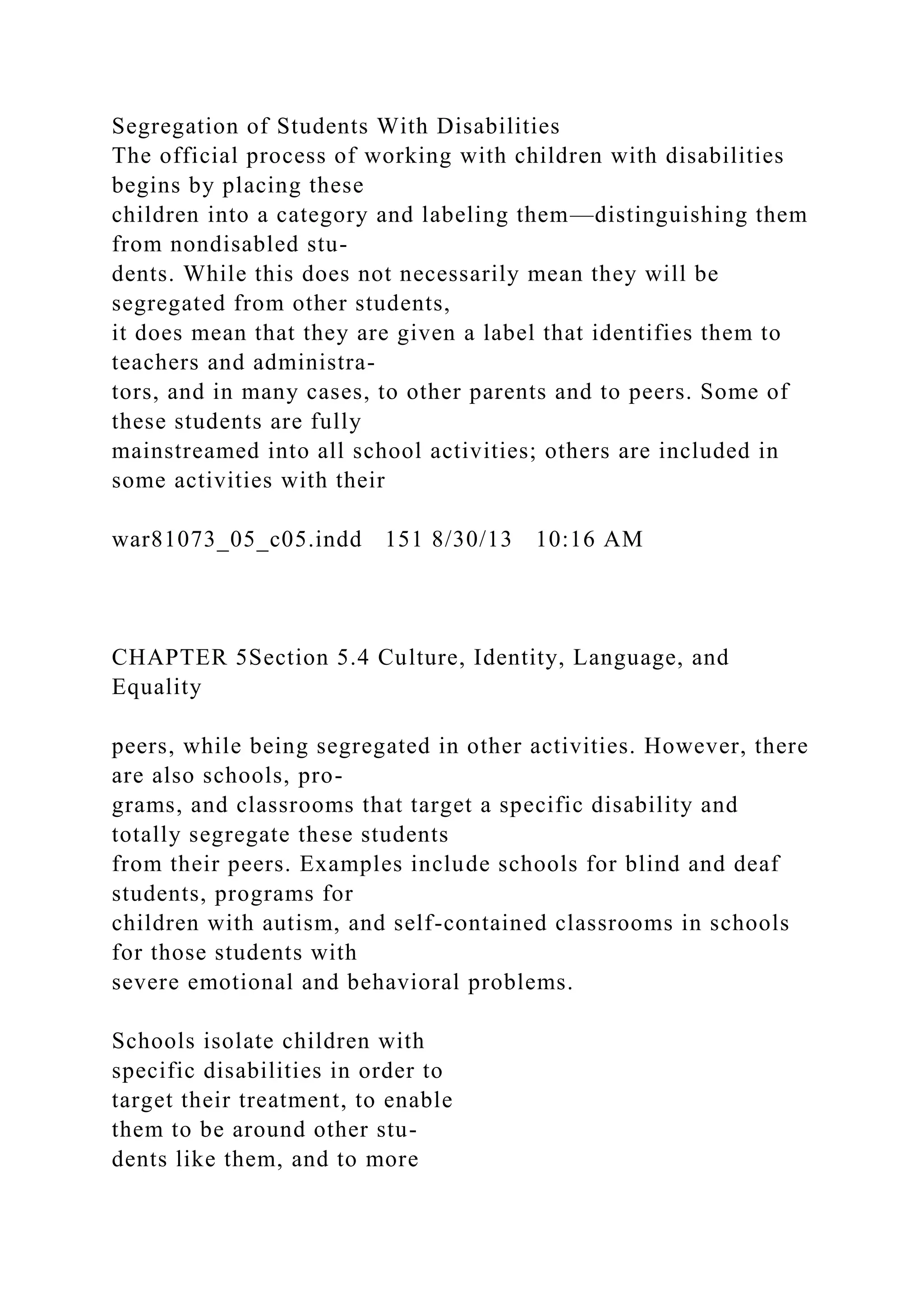 Segregation of Students With Disabilities
The official process of working with children with disabilities
begins by placing these
children into a category and labeling them—distinguishing them
from nondisabled stu-
dents. While this does not necessarily mean they will be
segregated from other students,
it does mean that they are given a label that identifies them to
teachers and administra-
tors, and in many cases, to other parents and to peers. Some of
these students are fully
mainstreamed into all school activities; others are included in
some activities with their
war81073_05_c05.indd 151 8/30/13 10:16 AM
CHAPTER 5Section 5.4 Culture, Identity, Language, and
Equality
peers, while being segregated in other activities. However, there
are also schools, pro-
grams, and classrooms that target a specific disability and
totally segregate these students
from their peers. Examples include schools for blind and deaf
students, programs for
children with autism, and self-contained classrooms in schools
for those students with
severe emotional and behavioral problems.
Schools isolate children with
specific disabilities in order to
target their treatment, to enable
them to be around other stu-
dents like them, and to more
 