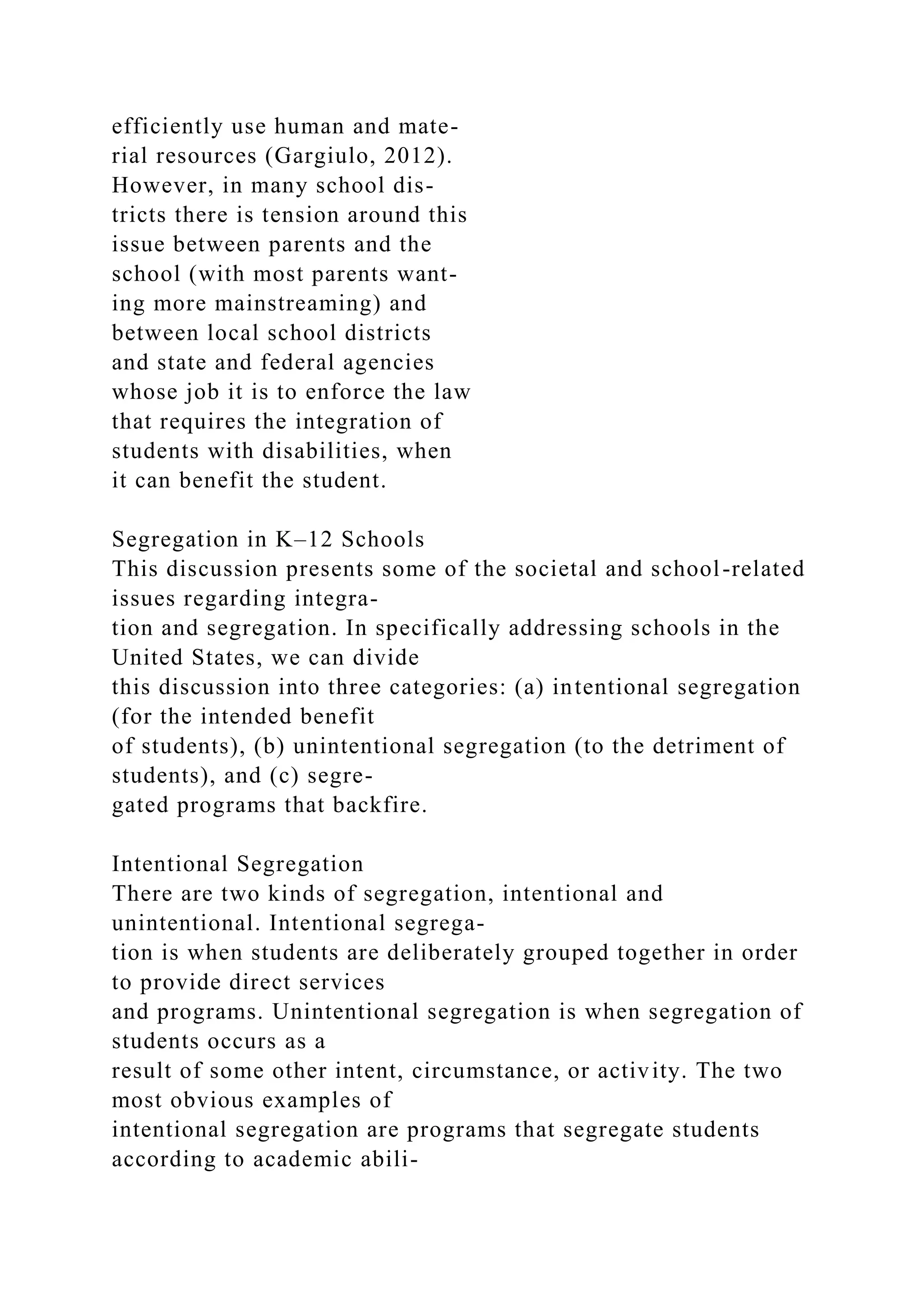 efficiently use human and mate-
rial resources (Gargiulo, 2012).
However, in many school dis-
tricts there is tension around this
issue between parents and the
school (with most parents want-
ing more mainstreaming) and
between local school districts
and state and federal agencies
whose job it is to enforce the law
that requires the integration of
students with disabilities, when
it can benefit the student.
Segregation in K–12 Schools
This discussion presents some of the societal and school-related
issues regarding integra-
tion and segregation. In specifically addressing schools in the
United States, we can divide
this discussion into three categories: (a) intentional segregation
(for the intended benefit
of students), (b) unintentional segregation (to the detriment of
students), and (c) segre-
gated programs that backfire.
Intentional Segregation
There are two kinds of segregation, intentional and
unintentional. Intentional segrega-
tion is when students are deliberately grouped together in order
to provide direct services
and programs. Unintentional segregation is when segregation of
students occurs as a
result of some other intent, circumstance, or activity. The two
most obvious examples of
intentional segregation are programs that segregate students
according to academic abili-
 