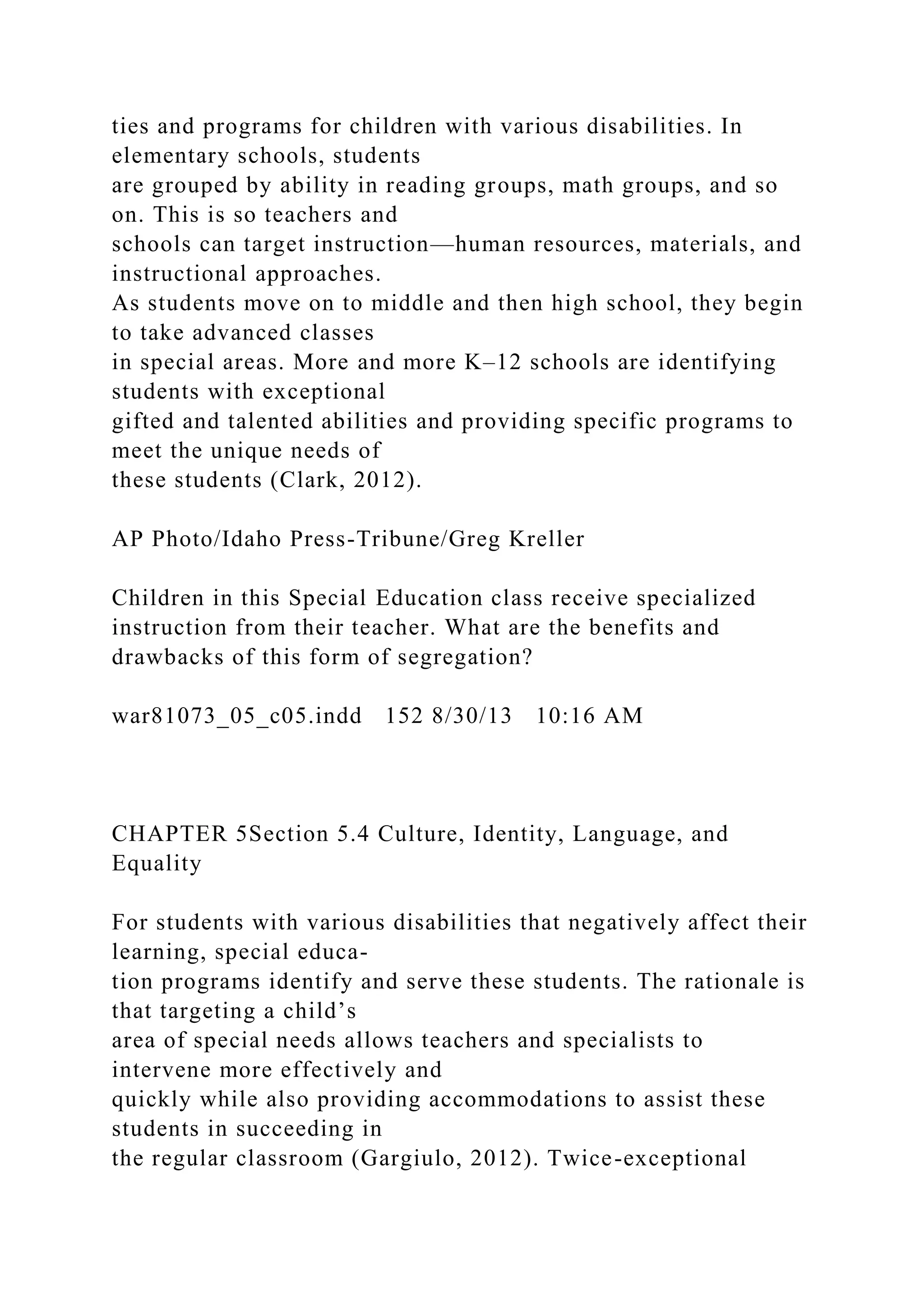 ties and programs for children with various disabilities. In
elementary schools, students
are grouped by ability in reading groups, math groups, and so
on. This is so teachers and
schools can target instruction—human resources, materials, and
instructional approaches.
As students move on to middle and then high school, they begin
to take advanced classes
in special areas. More and more K–12 schools are identifying
students with exceptional
gifted and talented abilities and providing specific programs to
meet the unique needs of
these students (Clark, 2012).
AP Photo/Idaho Press-Tribune/Greg Kreller
Children in this Special Education class receive specialized
instruction from their teacher. What are the benefits and
drawbacks of this form of segregation?
war81073_05_c05.indd 152 8/30/13 10:16 AM
CHAPTER 5Section 5.4 Culture, Identity, Language, and
Equality
For students with various disabilities that negatively affect their
learning, special educa-
tion programs identify and serve these students. The rationale is
that targeting a child’s
area of special needs allows teachers and specialists to
intervene more effectively and
quickly while also providing accommodations to assist these
students in succeeding in
the regular classroom (Gargiulo, 2012). Twice-exceptional
 