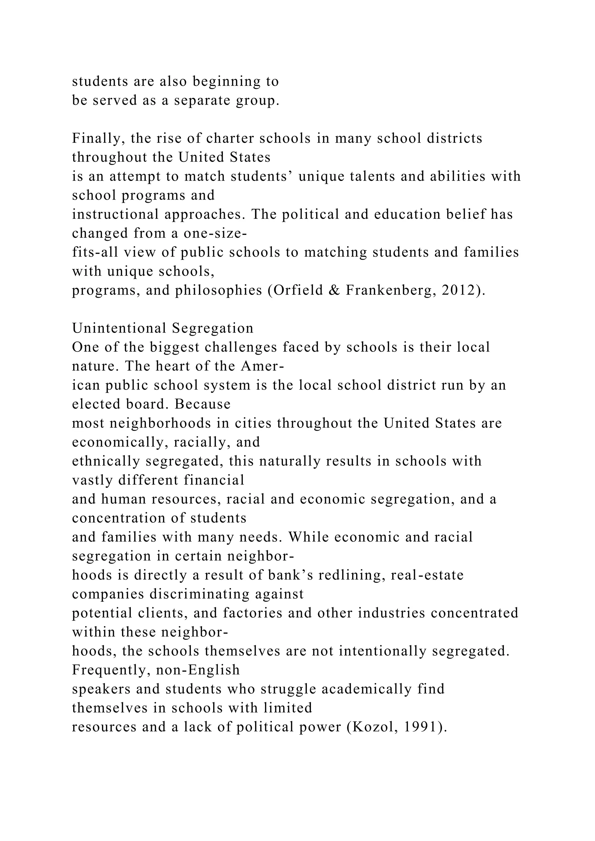 students are also beginning to
be served as a separate group.
Finally, the rise of charter schools in many school districts
throughout the United States
is an attempt to match students’ unique talents and abilities with
school programs and
instructional approaches. The political and education belief has
changed from a one-size-
fits-all view of public schools to matching students and families
with unique schools,
programs, and philosophies (Orfield & Frankenberg, 2012).
Unintentional Segregation
One of the biggest challenges faced by schools is their local
nature. The heart of the Amer-
ican public school system is the local school district run by an
elected board. Because
most neighborhoods in cities throughout the United States are
economically, racially, and
ethnically segregated, this naturally results in schools with
vastly different financial
and human resources, racial and economic segregation, and a
concentration of students
and families with many needs. While economic and racial
segregation in certain neighbor-
hoods is directly a result of bank’s redlining, real-estate
companies discriminating against
potential clients, and factories and other industries concentrated
within these neighbor-
hoods, the schools themselves are not intentionally segregated.
Frequently, non-English
speakers and students who struggle academically find
themselves in schools with limited
resources and a lack of political power (Kozol, 1991).
 