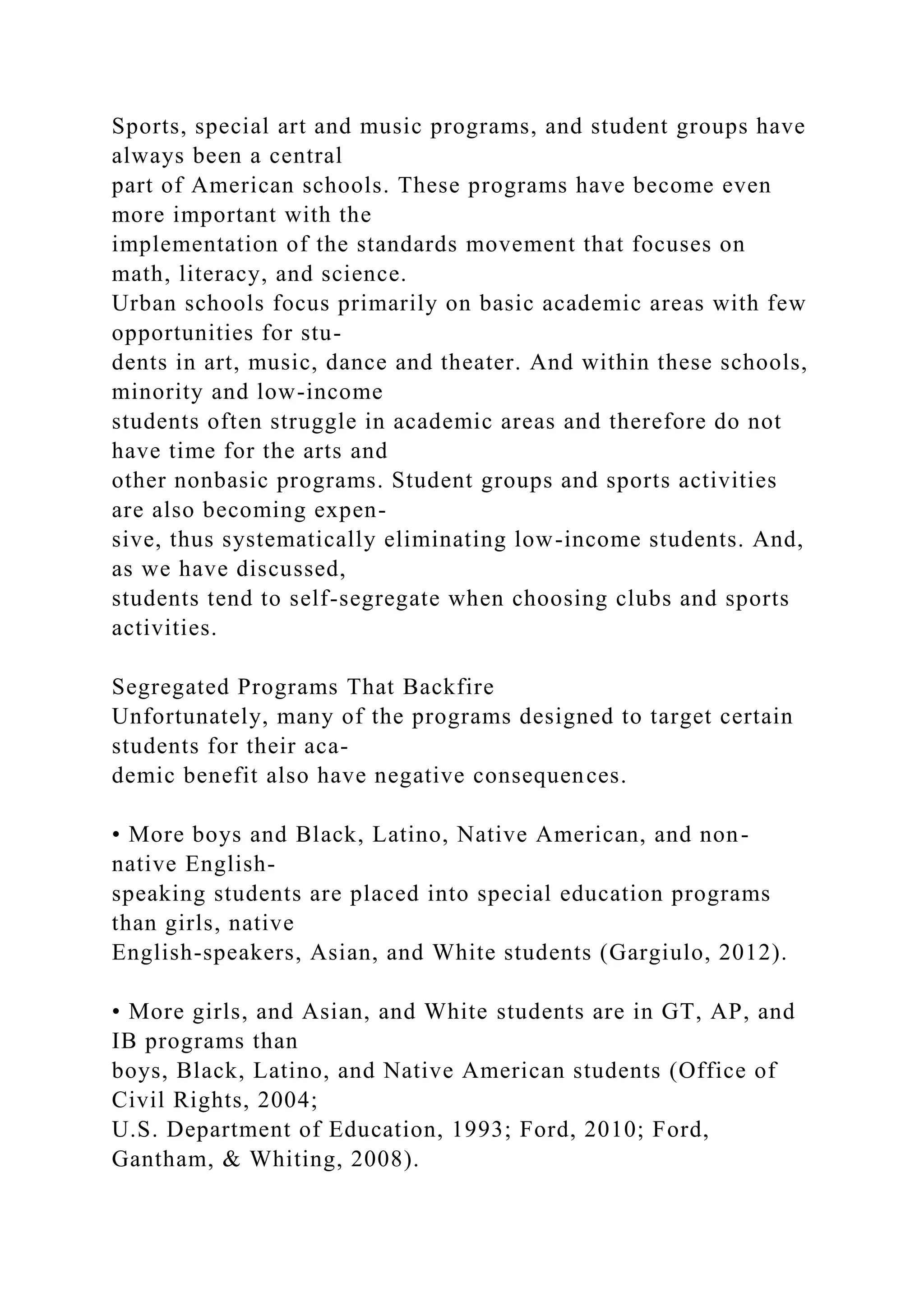 Sports, special art and music programs, and student groups have
always been a central
part of American schools. These programs have become even
more important with the
implementation of the standards movement that focuses on
math, literacy, and science.
Urban schools focus primarily on basic academic areas with few
opportunities for stu-
dents in art, music, dance and theater. And within these schools,
minority and low-income
students often struggle in academic areas and therefore do not
have time for the arts and
other nonbasic programs. Student groups and sports activities
are also becoming expen-
sive, thus systematically eliminating low-income students. And,
as we have discussed,
students tend to self-segregate when choosing clubs and sports
activities.
Segregated Programs That Backfire
Unfortunately, many of the programs designed to target certain
students for their aca-
demic benefit also have negative consequences.
• More boys and Black, Latino, Native American, and non-
native English-
speaking students are placed into special education programs
than girls, native
English-speakers, Asian, and White students (Gargiulo, 2012).
• More girls, and Asian, and White students are in GT, AP, and
IB programs than
boys, Black, Latino, and Native American students (Office of
Civil Rights, 2004;
U.S. Department of Education, 1993; Ford, 2010; Ford,
Gantham, & Whiting, 2008).
 