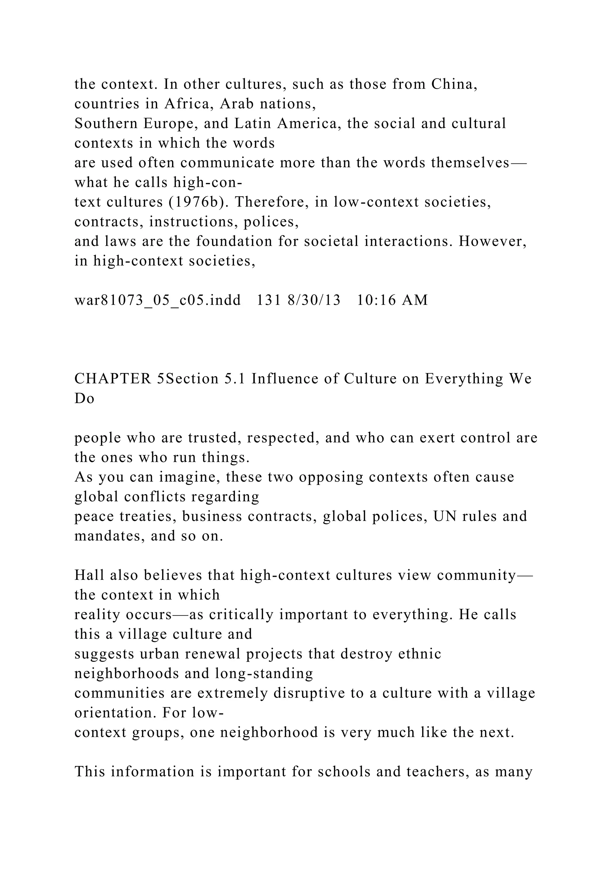 the context. In other cultures, such as those from China,
countries in Africa, Arab nations,
Southern Europe, and Latin America, the social and cultural
contexts in which the words
are used often communicate more than the words themselves—
what he calls high-con-
text cultures (1976b). Therefore, in low-context societies,
contracts, instructions, polices,
and laws are the foundation for societal interactions. However,
in high-context societies,
war81073_05_c05.indd 131 8/30/13 10:16 AM
CHAPTER 5Section 5.1 Influence of Culture on Everything We
Do
people who are trusted, respected, and who can exert control are
the ones who run things.
As you can imagine, these two opposing contexts often cause
global conflicts regarding
peace treaties, business contracts, global polices, UN rules and
mandates, and so on.
Hall also believes that high-context cultures view community—
the context in which
reality occurs—as critically important to everything. He calls
this a village culture and
suggests urban renewal projects that destroy ethnic
neighborhoods and long-standing
communities are extremely disruptive to a culture with a village
orientation. For low-
context groups, one neighborhood is very much like the next.
This information is important for schools and teachers, as many
 
