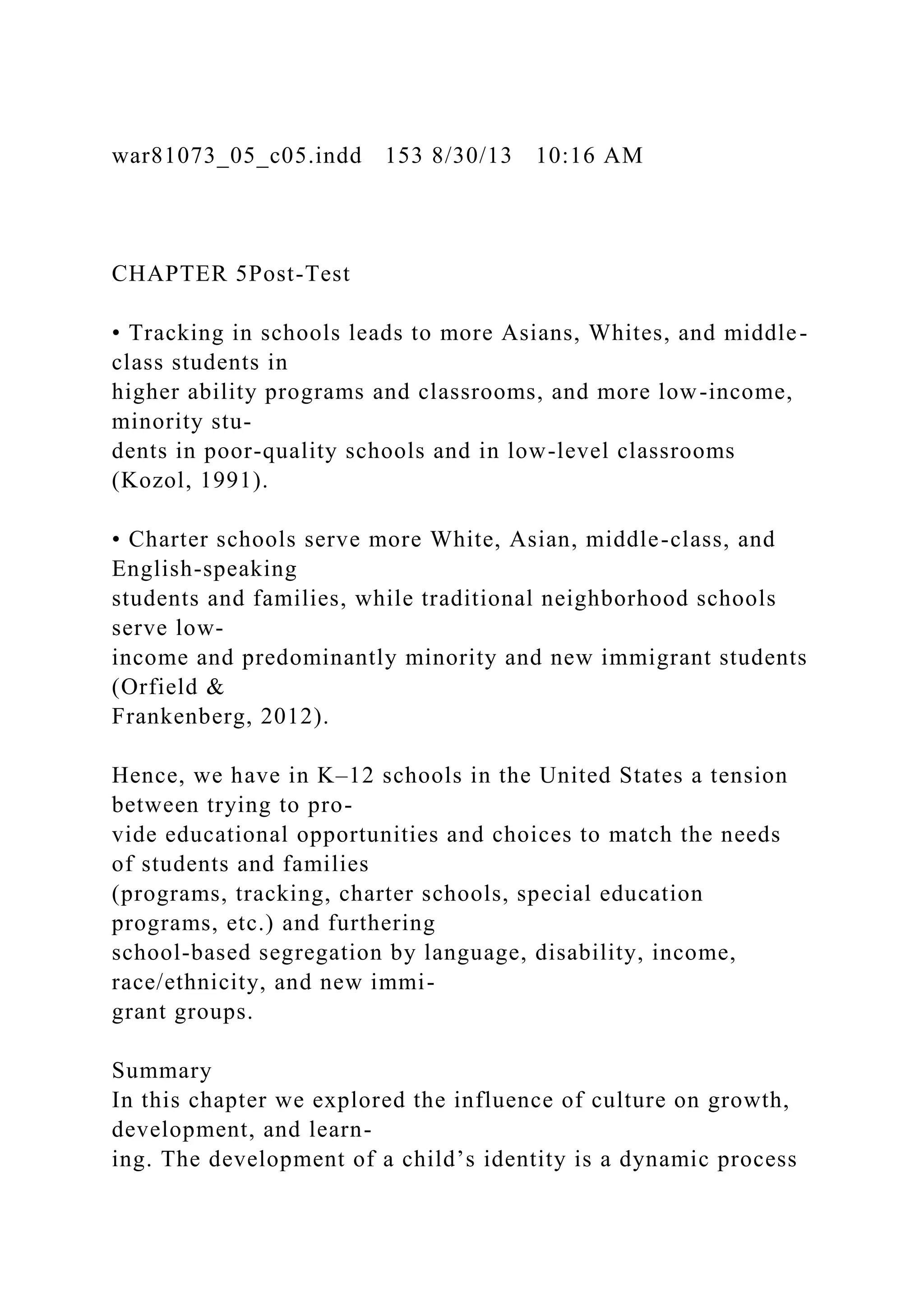 war81073_05_c05.indd 153 8/30/13 10:16 AM
CHAPTER 5Post-Test
• Tracking in schools leads to more Asians, Whites, and middle-
class students in
higher ability programs and classrooms, and more low-income,
minority stu-
dents in poor-quality schools and in low-level classrooms
(Kozol, 1991).
• Charter schools serve more White, Asian, middle-class, and
English-speaking
students and families, while traditional neighborhood schools
serve low-
income and predominantly minority and new immigrant students
(Orfield &
Frankenberg, 2012).
Hence, we have in K–12 schools in the United States a tension
between trying to pro-
vide educational opportunities and choices to match the needs
of students and families
(programs, tracking, charter schools, special education
programs, etc.) and furthering
school-based segregation by language, disability, income,
race/ethnicity, and new immi-
grant groups.
Summary
In this chapter we explored the influence of culture on growth,
development, and learn-
ing. The development of a child’s identity is a dynamic process
 