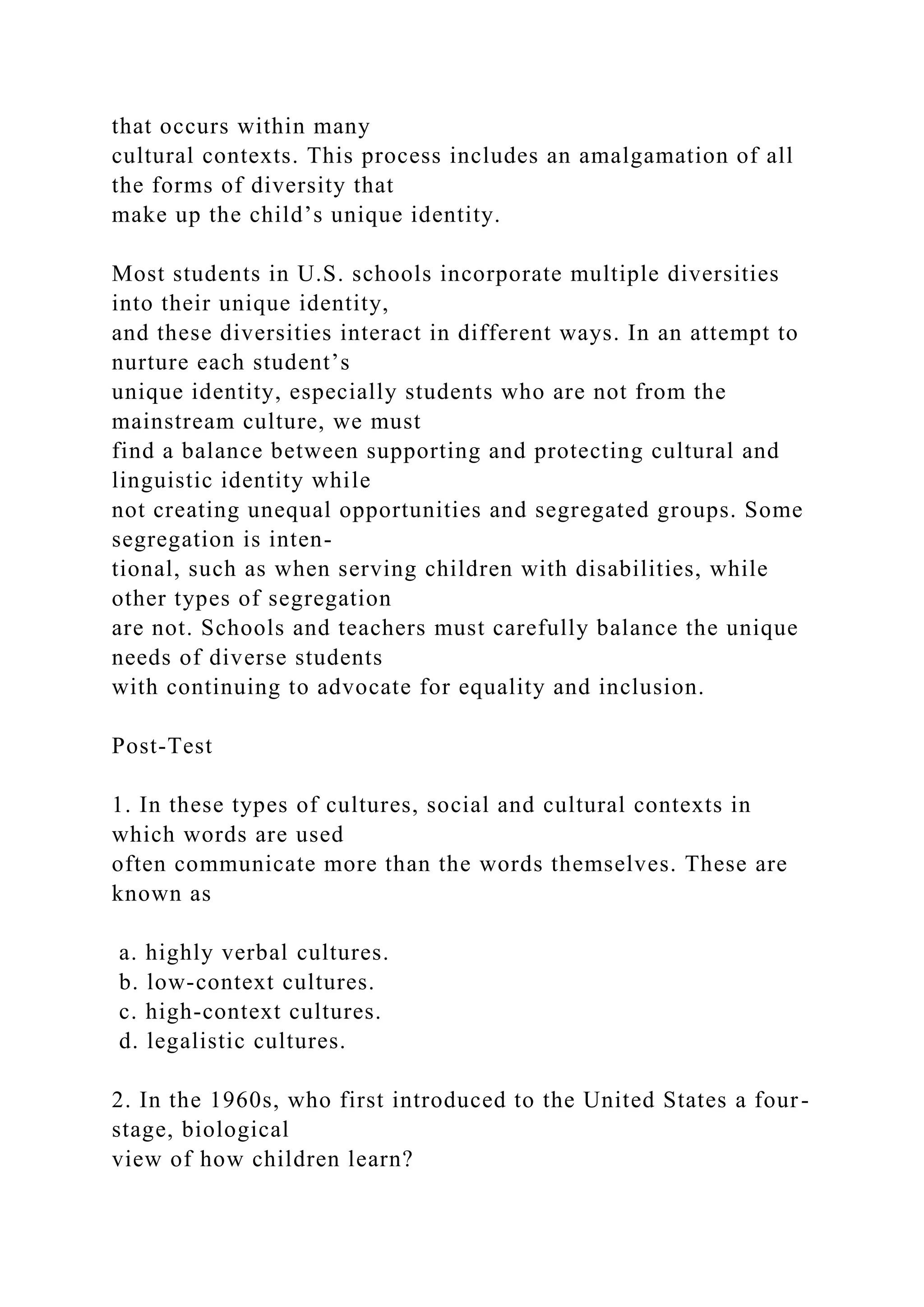 that occurs within many
cultural contexts. This process includes an amalgamation of all
the forms of diversity that
make up the child’s unique identity.
Most students in U.S. schools incorporate multiple diversities
into their unique identity,
and these diversities interact in different ways. In an attempt to
nurture each student’s
unique identity, especially students who are not from the
mainstream culture, we must
find a balance between supporting and protecting cultural and
linguistic identity while
not creating unequal opportunities and segregated groups. Some
segregation is inten-
tional, such as when serving children with disabilities, while
other types of segregation
are not. Schools and teachers must carefully balance the unique
needs of diverse students
with continuing to advocate for equality and inclusion.
Post-Test
1. In these types of cultures, social and cultural contexts in
which words are used
often communicate more than the words themselves. These are
known as
a. highly verbal cultures.
b. low-context cultures.
c. high-context cultures.
d. legalistic cultures.
2. In the 1960s, who first introduced to the United States a four-
stage, biological
view of how children learn?
 