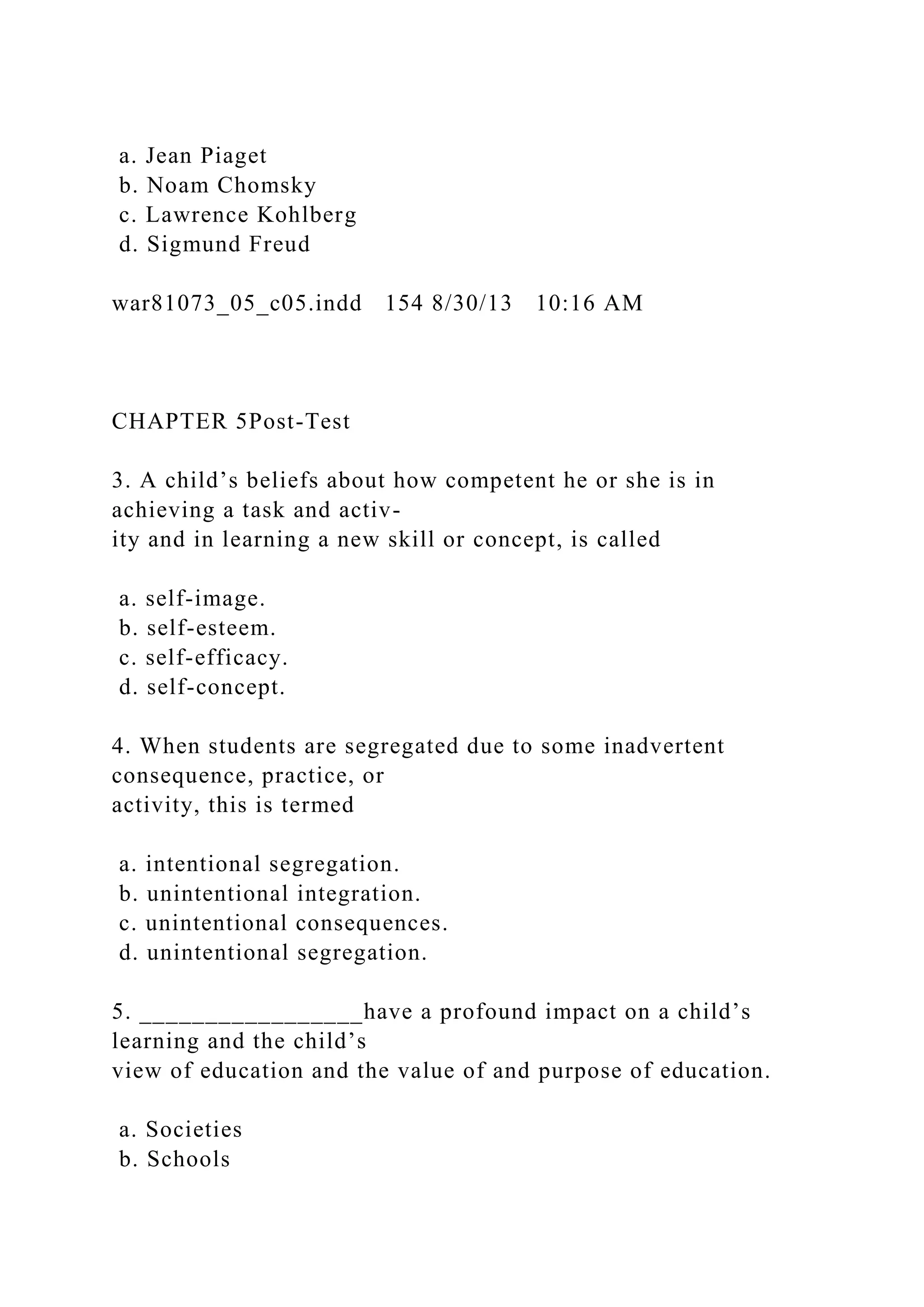 a. Jean Piaget
b. Noam Chomsky
c. Lawrence Kohlberg
d. Sigmund Freud
war81073_05_c05.indd 154 8/30/13 10:16 AM
CHAPTER 5Post-Test
3. A child’s beliefs about how competent he or she is in
achieving a task and activ-
ity and in learning a new skill or concept, is called
a. self-image.
b. self-esteem.
c. self-efficacy.
d. self-concept.
4. When students are segregated due to some inadvertent
consequence, practice, or
activity, this is termed
a. intentional segregation.
b. unintentional integration.
c. unintentional consequences.
d. unintentional segregation.
5. _________________have a profound impact on a child’s
learning and the child’s
view of education and the value of and purpose of education.
a. Societies
b. Schools
 