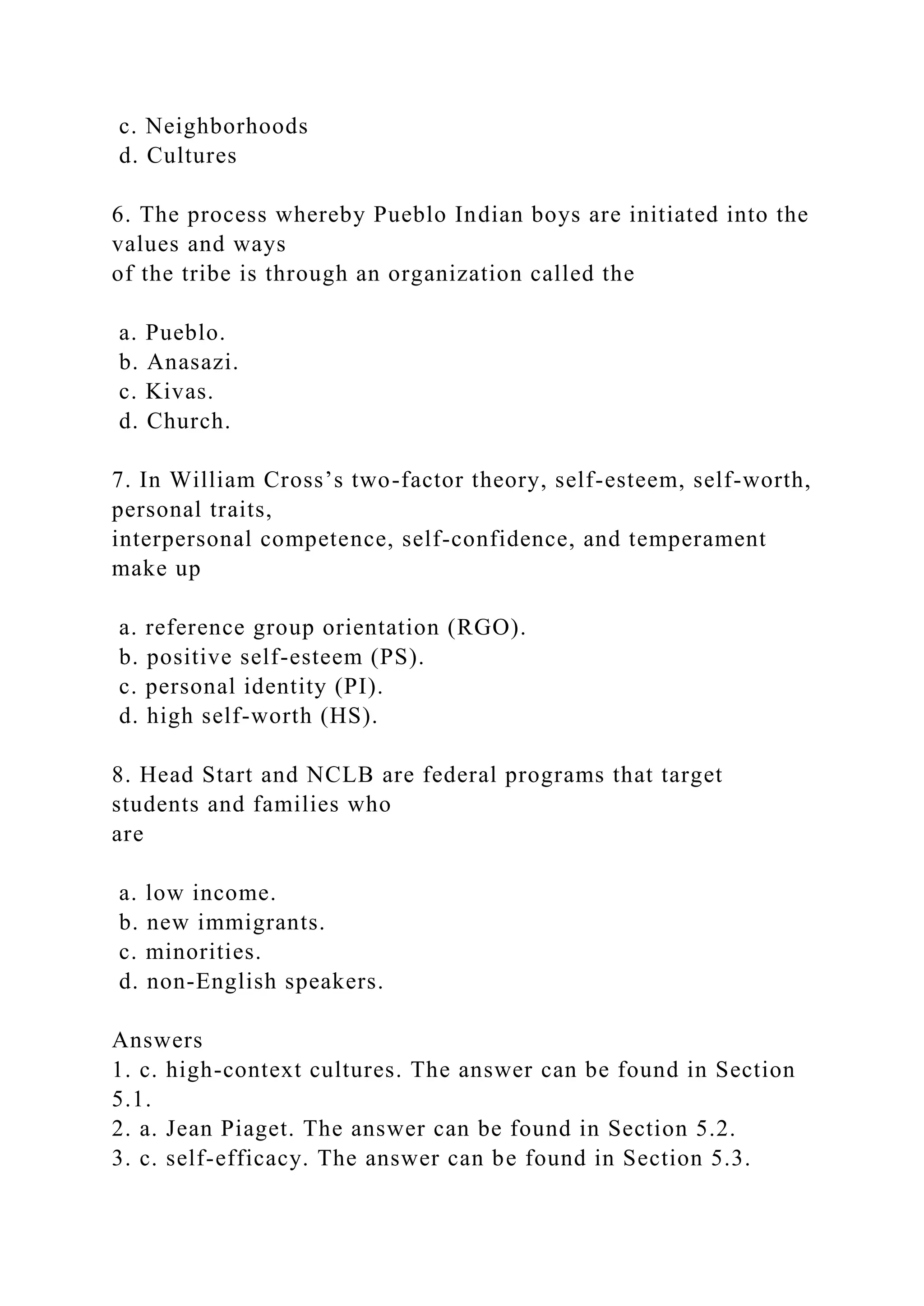 c. Neighborhoods
d. Cultures
6. The process whereby Pueblo Indian boys are initiated into the
values and ways
of the tribe is through an organization called the
a. Pueblo.
b. Anasazi.
c. Kivas.
d. Church.
7. In William Cross’s two-factor theory, self-esteem, self-worth,
personal traits,
interpersonal competence, self-confidence, and temperament
make up
a. reference group orientation (RGO).
b. positive self-esteem (PS).
c. personal identity (PI).
d. high self-worth (HS).
8. Head Start and NCLB are federal programs that target
students and families who
are
a. low income.
b. new immigrants.
c. minorities.
d. non-English speakers.
Answers
1. c. high-context cultures. The answer can be found in Section
5.1.
2. a. Jean Piaget. The answer can be found in Section 5.2.
3. c. self-efficacy. The answer can be found in Section 5.3.
 