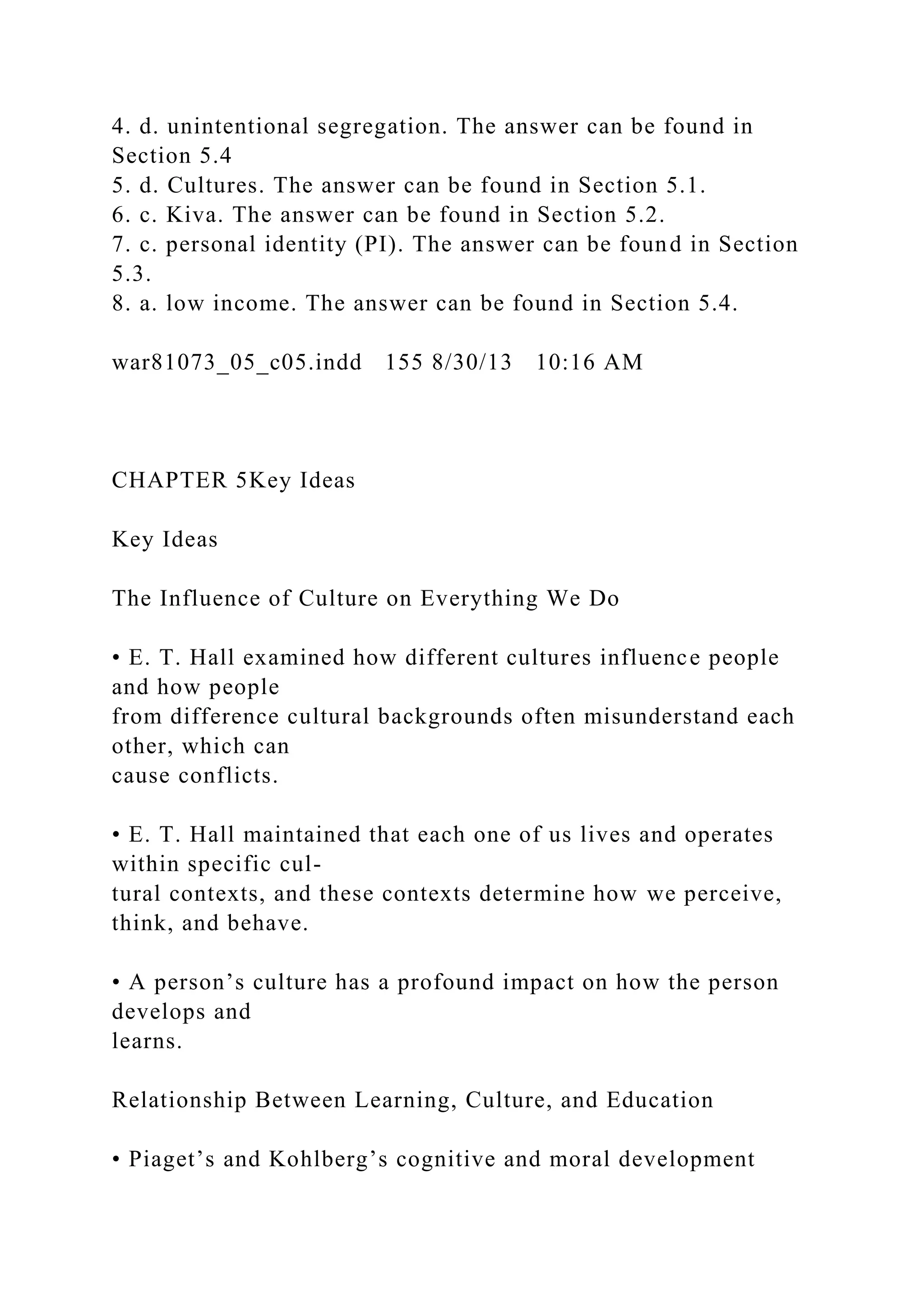 4. d. unintentional segregation. The answer can be found in
Section 5.4
5. d. Cultures. The answer can be found in Section 5.1.
6. c. Kiva. The answer can be found in Section 5.2.
7. c. personal identity (PI). The answer can be found in Section
5.3.
8. a. low income. The answer can be found in Section 5.4.
war81073_05_c05.indd 155 8/30/13 10:16 AM
CHAPTER 5Key Ideas
Key Ideas
The Influence of Culture on Everything We Do
• E. T. Hall examined how different cultures influence people
and how people
from difference cultural backgrounds often misunderstand each
other, which can
cause conflicts.
• E. T. Hall maintained that each one of us lives and operates
within specific cul-
tural contexts, and these contexts determine how we perceive,
think, and behave.
• A person’s culture has a profound impact on how the person
develops and
learns.
Relationship Between Learning, Culture, and Education
• Piaget’s and Kohlberg’s cognitive and moral development
 
