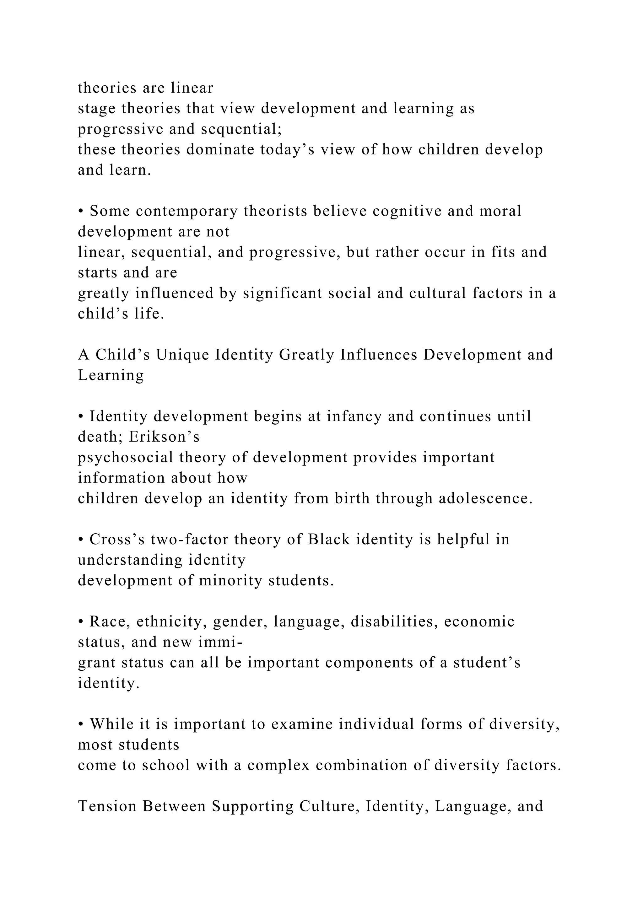 theories are linear
stage theories that view development and learning as
progressive and sequential;
these theories dominate today’s view of how children develop
and learn.
• Some contemporary theorists believe cognitive and moral
development are not
linear, sequential, and progressive, but rather occur in fits and
starts and are
greatly influenced by significant social and cultural factors in a
child’s life.
A Child’s Unique Identity Greatly Influences Development and
Learning
• Identity development begins at infancy and continues until
death; Erikson’s
psychosocial theory of development provides important
information about how
children develop an identity from birth through adolescence.
• Cross’s two-factor theory of Black identity is helpful in
understanding identity
development of minority students.
• Race, ethnicity, gender, language, disabilities, economic
status, and new immi-
grant status can all be important components of a student’s
identity.
• While it is important to examine individual forms of diversity,
most students
come to school with a complex combination of diversity factors.
Tension Between Supporting Culture, Identity, Language, and
 
