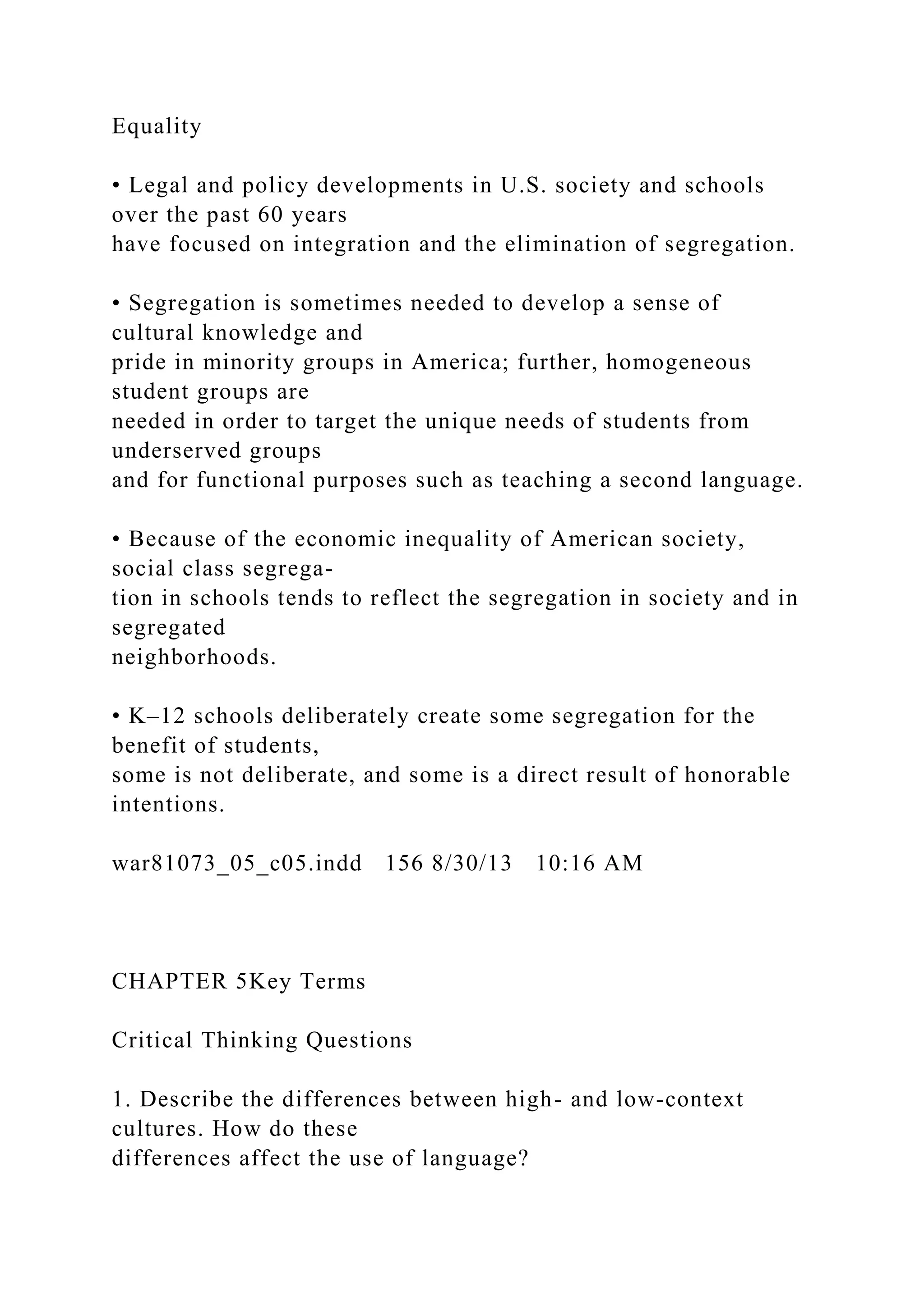 Equality
• Legal and policy developments in U.S. society and schools
over the past 60 years
have focused on integration and the elimination of segregation.
• Segregation is sometimes needed to develop a sense of
cultural knowledge and
pride in minority groups in America; further, homogeneous
student groups are
needed in order to target the unique needs of students from
underserved groups
and for functional purposes such as teaching a second language.
• Because of the economic inequality of American society,
social class segrega-
tion in schools tends to reflect the segregation in society and in
segregated
neighborhoods.
• K–12 schools deliberately create some segregation for the
benefit of students,
some is not deliberate, and some is a direct result of honorable
intentions.
war81073_05_c05.indd 156 8/30/13 10:16 AM
CHAPTER 5Key Terms
Critical Thinking Questions
1. Describe the differences between high- and low-context
cultures. How do these
differences affect the use of language?
 