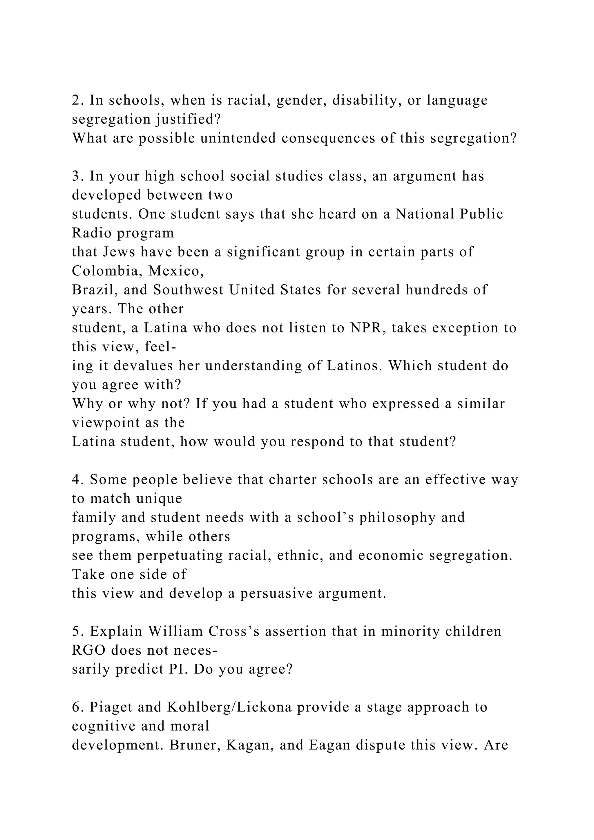 2. In schools, when is racial, gender, disability, or language
segregation justified?
What are possible unintended consequences of this segregation?
3. In your high school social studies class, an argument has
developed between two
students. One student says that she heard on a National Public
Radio program
that Jews have been a significant group in certain parts of
Colombia, Mexico,
Brazil, and Southwest United States for several hundreds of
years. The other
student, a Latina who does not listen to NPR, takes exception to
this view, feel-
ing it devalues her understanding of Latinos. Which student do
you agree with?
Why or why not? If you had a student who expressed a similar
viewpoint as the
Latina student, how would you respond to that student?
4. Some people believe that charter schools are an effective way
to match unique
family and student needs with a school’s philosophy and
programs, while others
see them perpetuating racial, ethnic, and economic segregation.
Take one side of
this view and develop a persuasive argument.
5. Explain William Cross’s assertion that in minority children
RGO does not neces-
sarily predict PI. Do you agree?
6. Piaget and Kohlberg/Lickona provide a stage approach to
cognitive and moral
development. Bruner, Kagan, and Eagan dispute this view. Are
 