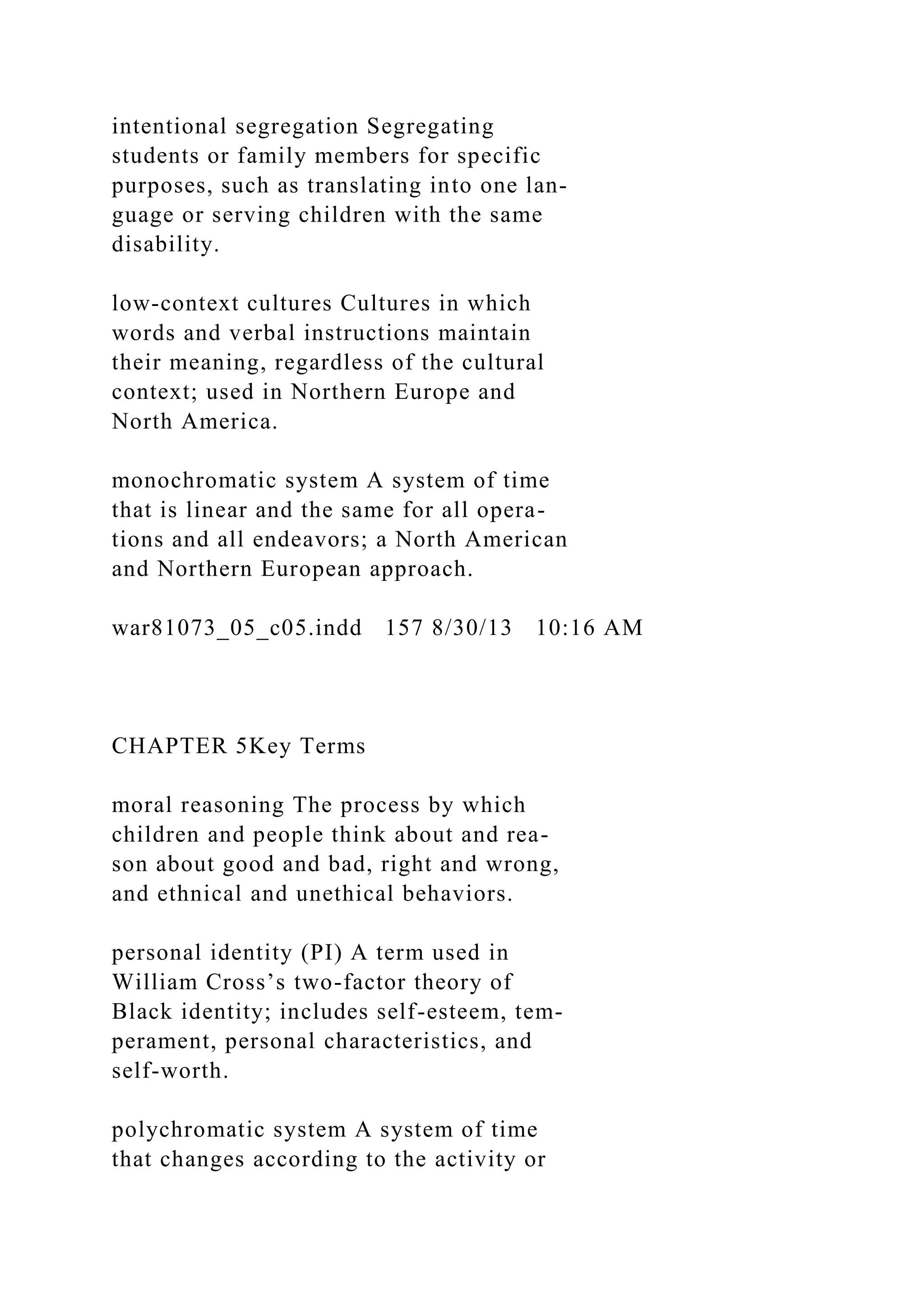 intentional segregation Segregating
students or family members for specific
purposes, such as translating into one lan-
guage or serving children with the same
disability.
low-context cultures Cultures in which
words and verbal instructions maintain
their meaning, regardless of the cultural
context; used in Northern Europe and
North America.
monochromatic system A system of time
that is linear and the same for all opera-
tions and all endeavors; a North American
and Northern European approach.
war81073_05_c05.indd 157 8/30/13 10:16 AM
CHAPTER 5Key Terms
moral reasoning The process by which
children and people think about and rea-
son about good and bad, right and wrong,
and ethnical and unethical behaviors.
personal identity (PI) A term used in
William Cross’s two-factor theory of
Black identity; includes self-esteem, tem-
perament, personal characteristics, and
self-worth.
polychromatic system A system of time
that changes according to the activity or
 