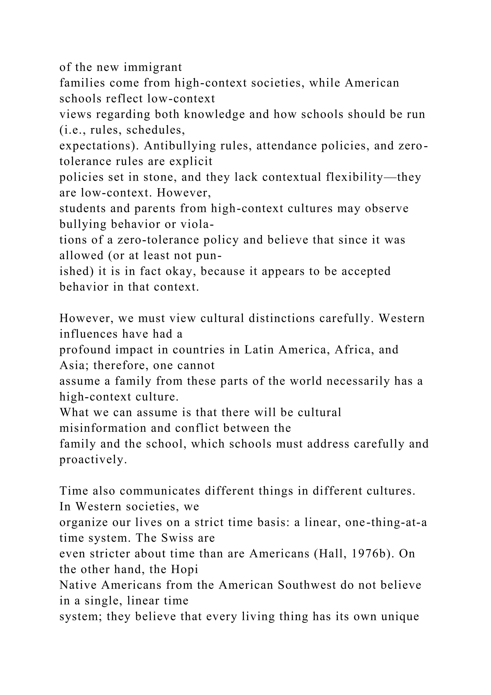 of the new immigrant
families come from high-context societies, while American
schools reflect low-context
views regarding both knowledge and how schools should be run
(i.e., rules, schedules,
expectations). Antibullying rules, attendance policies, and zero-
tolerance rules are explicit
policies set in stone, and they lack contextual flexibility—they
are low-context. However,
students and parents from high-context cultures may observe
bullying behavior or viola-
tions of a zero-tolerance policy and believe that since it was
allowed (or at least not pun-
ished) it is in fact okay, because it appears to be accepted
behavior in that context.
However, we must view cultural distinctions carefully. Western
influences have had a
profound impact in countries in Latin America, Africa, and
Asia; therefore, one cannot
assume a family from these parts of the world necessarily has a
high-context culture.
What we can assume is that there will be cultural
misinformation and conflict between the
family and the school, which schools must address carefully and
proactively.
Time also communicates different things in different cultures.
In Western societies, we
organize our lives on a strict time basis: a linear, one-thing-at-a
time system. The Swiss are
even stricter about time than are Americans (Hall, 1976b). On
the other hand, the Hopi
Native Americans from the American Southwest do not believe
in a single, linear time
system; they believe that every living thing has its own unique
 