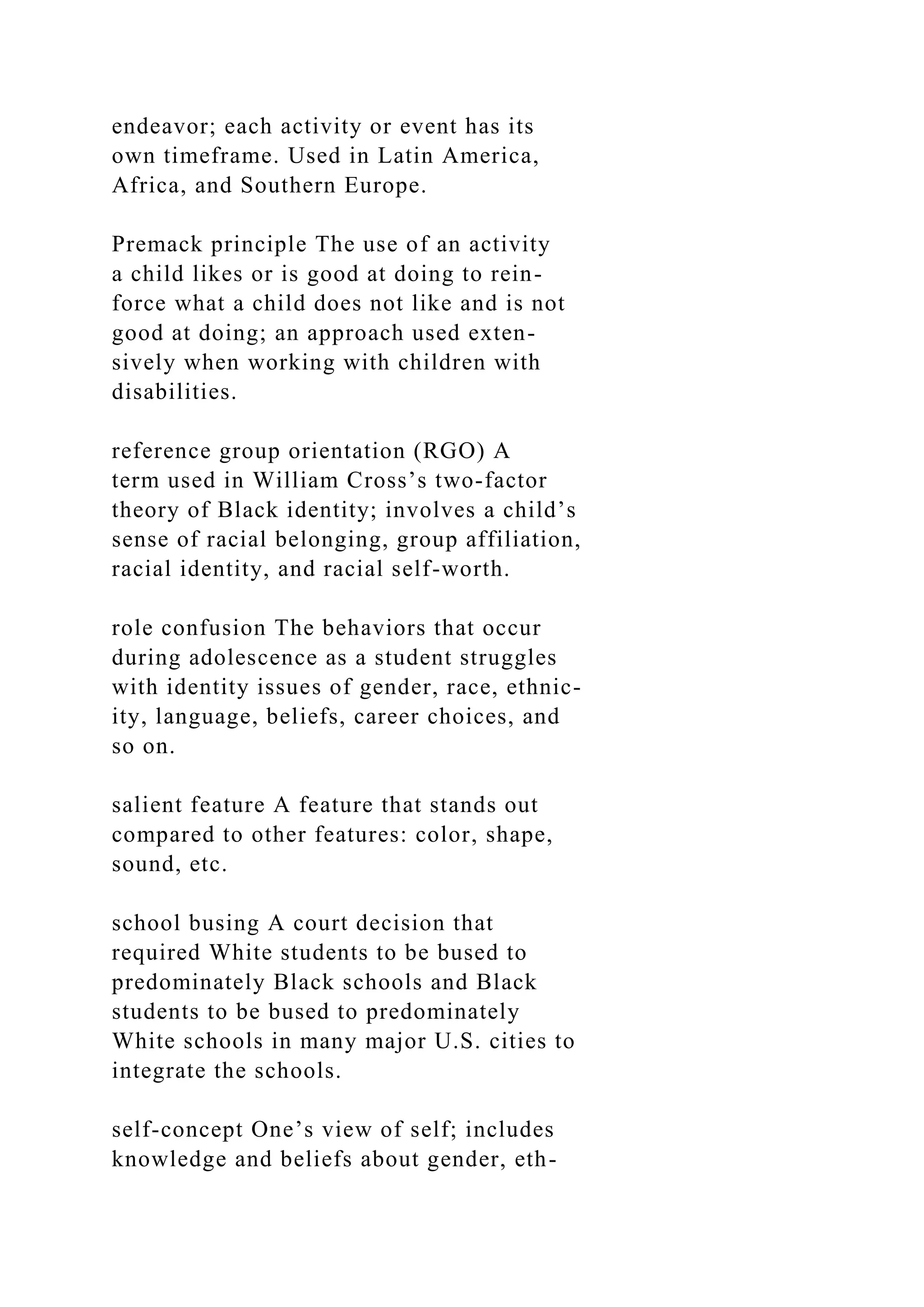 endeavor; each activity or event has its
own timeframe. Used in Latin America,
Africa, and Southern Europe.
Premack principle The use of an activity
a child likes or is good at doing to rein-
force what a child does not like and is not
good at doing; an approach used exten-
sively when working with children with
disabilities.
reference group orientation (RGO) A
term used in William Cross’s two-factor
theory of Black identity; involves a child’s
sense of racial belonging, group affiliation,
racial identity, and racial self-worth.
role confusion The behaviors that occur
during adolescence as a student struggles
with identity issues of gender, race, ethnic-
ity, language, beliefs, career choices, and
so on.
salient feature A feature that stands out
compared to other features: color, shape,
sound, etc.
school busing A court decision that
required White students to be bused to
predominately Black schools and Black
students to be bused to predominately
White schools in many major U.S. cities to
integrate the schools.
self-concept One’s view of self; includes
knowledge and beliefs about gender, eth-
 