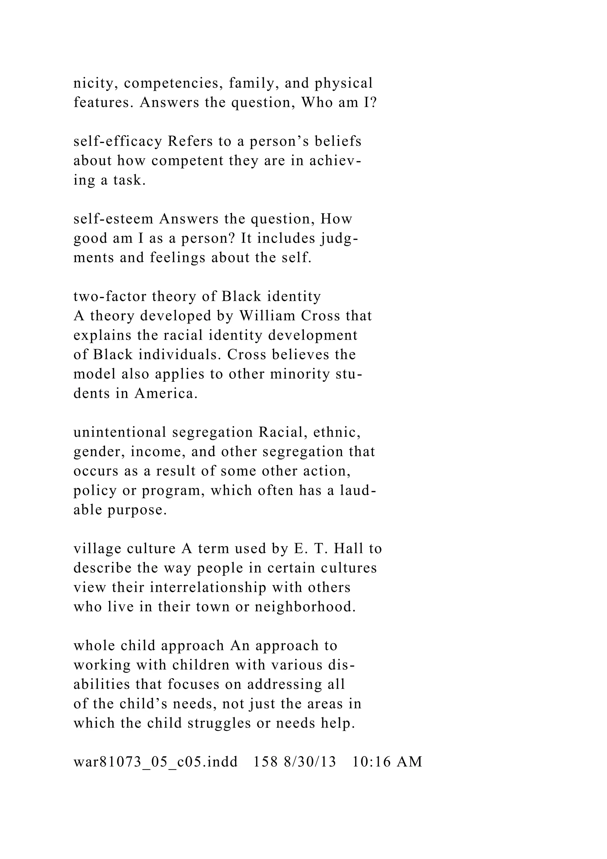 nicity, competencies, family, and physical
features. Answers the question, Who am I?
self-efficacy Refers to a person’s beliefs
about how competent they are in achiev-
ing a task.
self-esteem Answers the question, How
good am I as a person? It includes judg-
ments and feelings about the self.
two-factor theory of Black identity
A theory developed by William Cross that
explains the racial identity development
of Black individuals. Cross believes the
model also applies to other minority stu-
dents in America.
unintentional segregation Racial, ethnic,
gender, income, and other segregation that
occurs as a result of some other action,
policy or program, which often has a laud-
able purpose.
village culture A term used by E. T. Hall to
describe the way people in certain cultures
view their interrelationship with others
who live in their town or neighborhood.
whole child approach An approach to
working with children with various dis-
abilities that focuses on addressing all
of the child’s needs, not just the areas in
which the child struggles or needs help.
war81073_05_c05.indd 158 8/30/13 10:16 AM
 