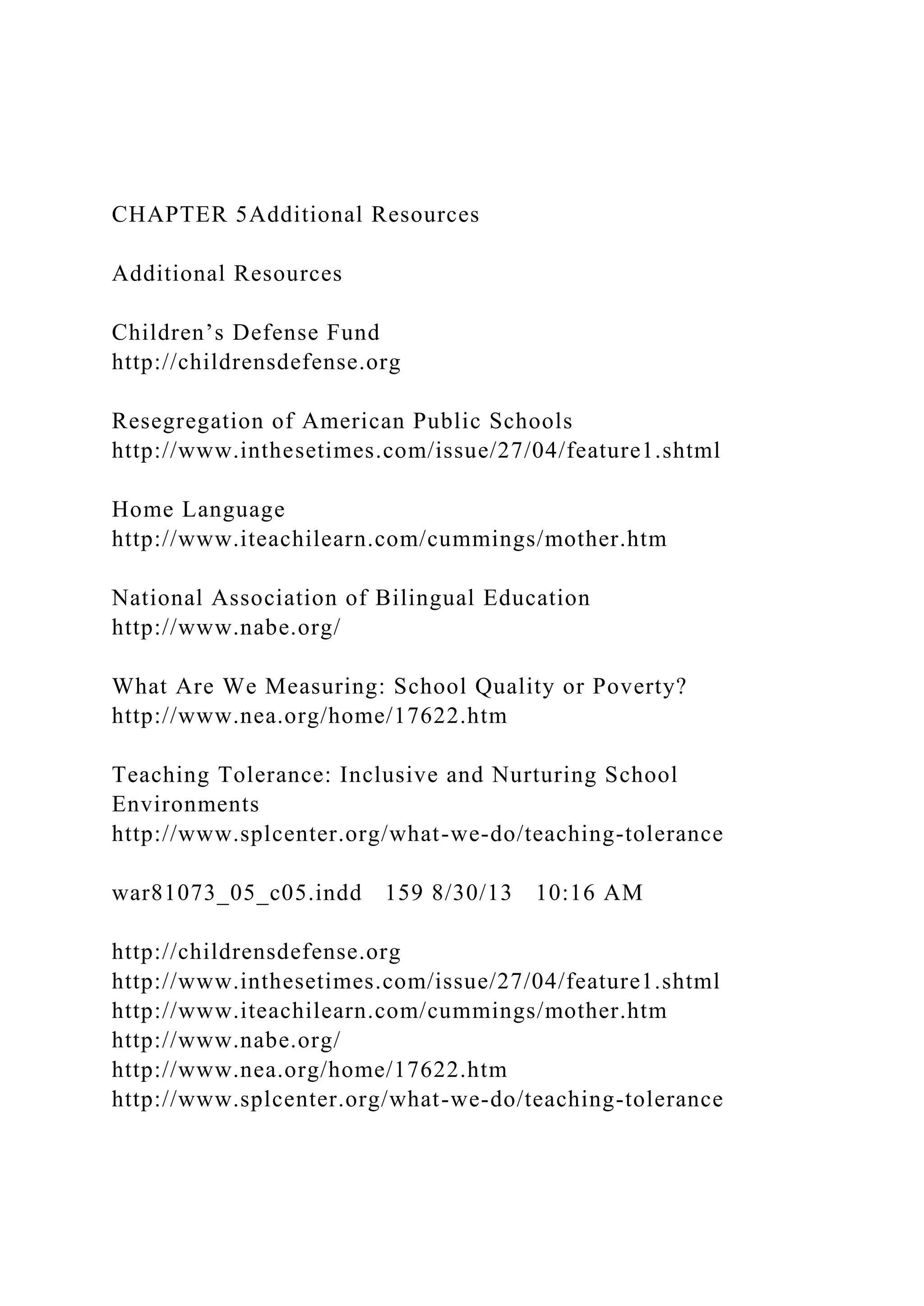 CHAPTER 5Additional Resources
Additional Resources
Children’s Defense Fund
http://childrensdefense.org
Resegregation of American Public Schools
http://www.inthesetimes.com/issue/27/04/feature1.shtml
Home Language
http://www.iteachilearn.com/cummings/mother.htm
National Association of Bilingual Education
http://www.nabe.org/
What Are We Measuring: School Quality or Poverty?
http://www.nea.org/home/17622.htm
Teaching Tolerance: Inclusive and Nurturing School
Environments
http://www.splcenter.org/what-we-do/teaching-tolerance
war81073_05_c05.indd 159 8/30/13 10:16 AM
http://childrensdefense.org
http://www.inthesetimes.com/issue/27/04/feature1.shtml
http://www.iteachilearn.com/cummings/mother.htm
http://www.nabe.org/
http://www.nea.org/home/17622.htm
http://www.splcenter.org/what-we-do/teaching-tolerance
 