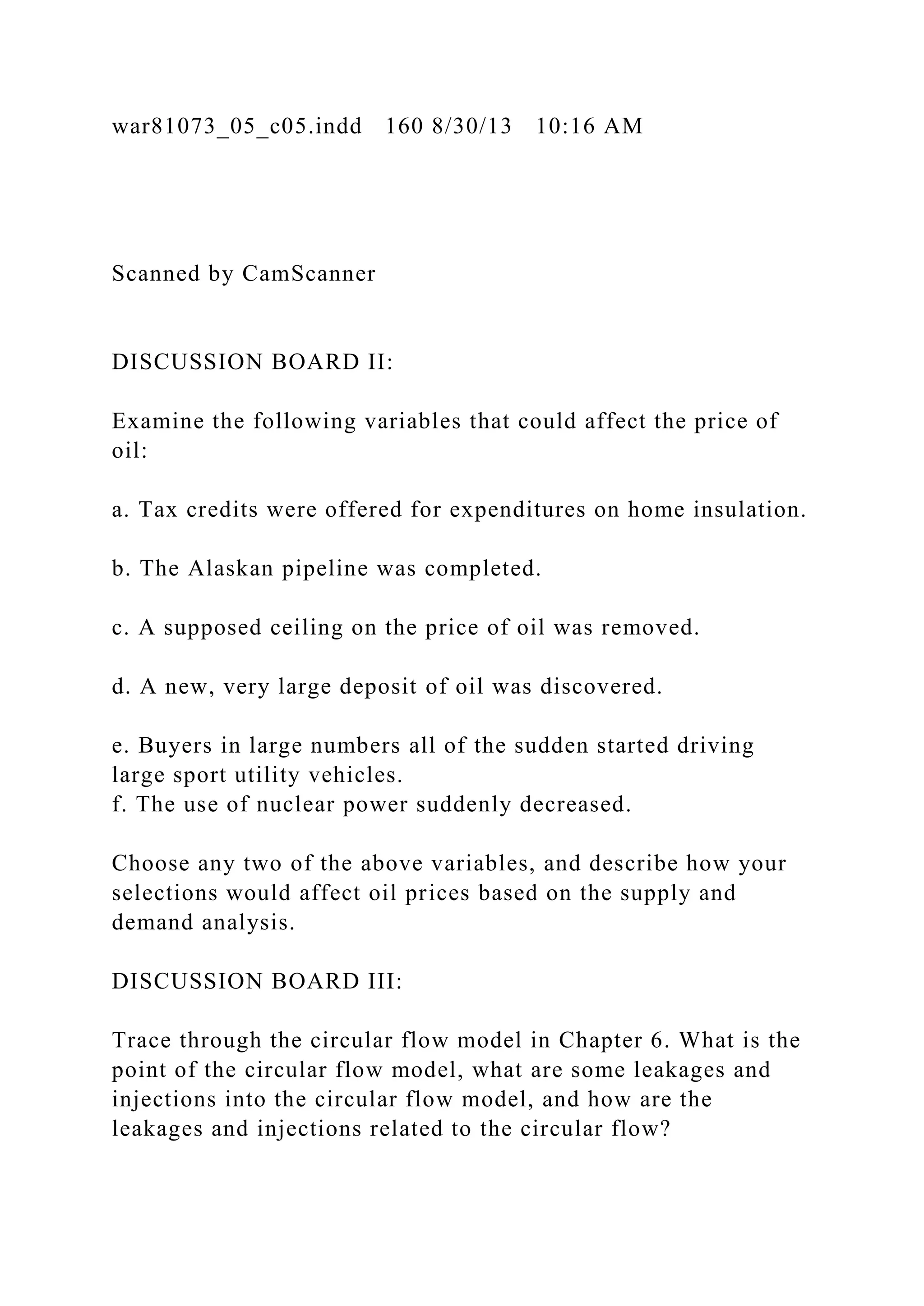 war81073_05_c05.indd 160 8/30/13 10:16 AM
Scanned by CamScanner
DISCUSSION BOARD II:
Examine the following variables that could affect the price of
oil:
a. Tax credits were offered for expenditures on home insulation.
b. The Alaskan pipeline was completed.
c. A supposed ceiling on the price of oil was removed.
d. A new, very large deposit of oil was discovered.
e. Buyers in large numbers all of the sudden started driving
large sport utility vehicles.
f. The use of nuclear power suddenly decreased.
Choose any two of the above variables, and describe how your
selections would affect oil prices based on the supply and
demand analysis.
DISCUSSION BOARD III:
Trace through the circular flow model in Chapter 6. What is the
point of the circular flow model, what are some leakages and
injections into the circular flow model, and how are the
leakages and injections related to the circular flow?
 