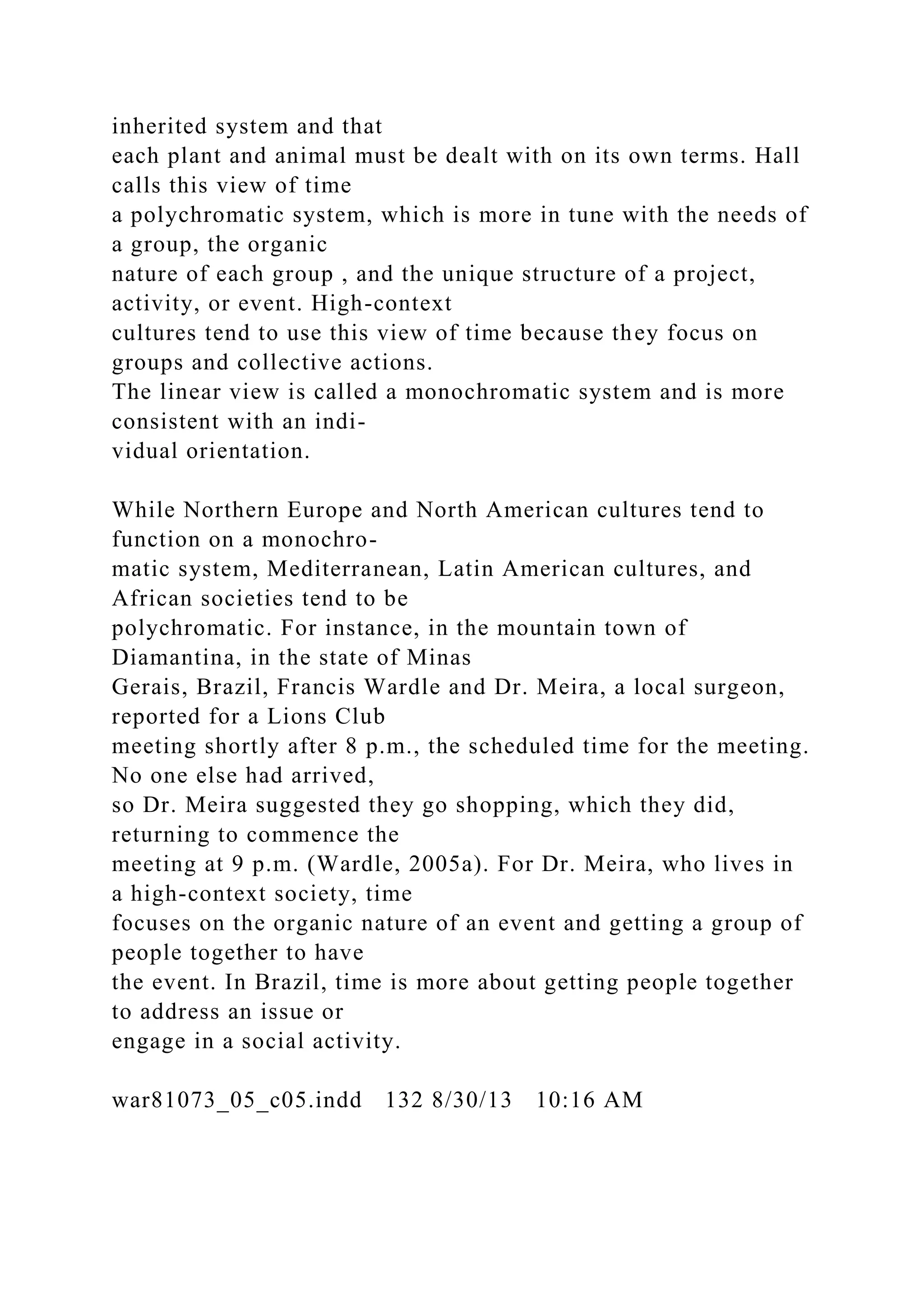 inherited system and that
each plant and animal must be dealt with on its own terms. Hall
calls this view of time
a polychromatic system, which is more in tune with the needs of
a group, the organic
nature of each group , and the unique structure of a project,
activity, or event. High-context
cultures tend to use this view of time because they focus on
groups and collective actions.
The linear view is called a monochromatic system and is more
consistent with an indi-
vidual orientation.
While Northern Europe and North American cultures tend to
function on a monochro-
matic system, Mediterranean, Latin American cultures, and
African societies tend to be
polychromatic. For instance, in the mountain town of
Diamantina, in the state of Minas
Gerais, Brazil, Francis Wardle and Dr. Meira, a local surgeon,
reported for a Lions Club
meeting shortly after 8 p.m., the scheduled time for the meeting.
No one else had arrived,
so Dr. Meira suggested they go shopping, which they did,
returning to commence the
meeting at 9 p.m. (Wardle, 2005a). For Dr. Meira, who lives in
a high-context society, time
focuses on the organic nature of an event and getting a group of
people together to have
the event. In Brazil, time is more about getting people together
to address an issue or
engage in a social activity.
war81073_05_c05.indd 132 8/30/13 10:16 AM
 