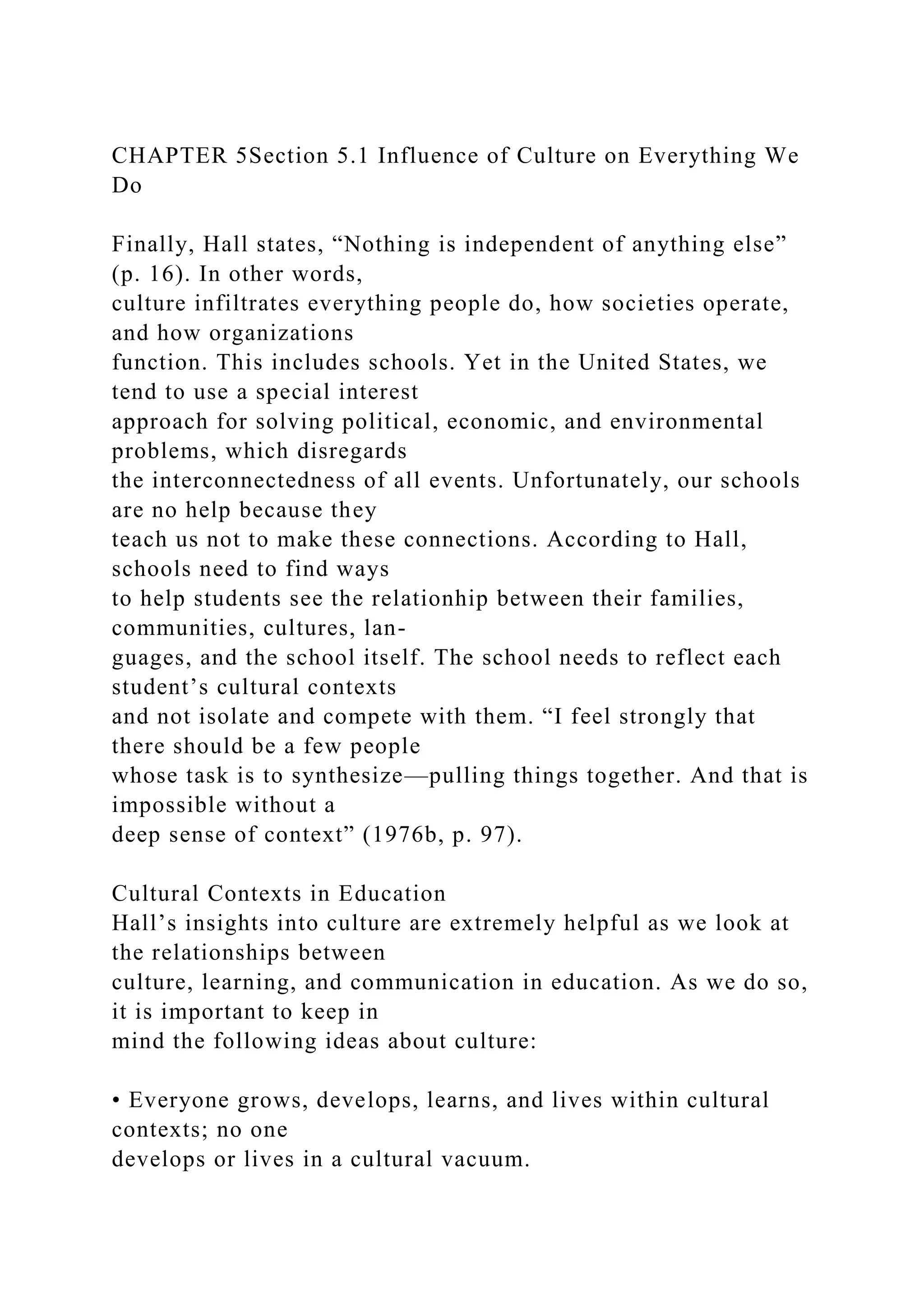 CHAPTER 5Section 5.1 Influence of Culture on Everything We
Do
Finally, Hall states, “Nothing is independent of anything else”
(p. 16). In other words,
culture infiltrates everything people do, how societies operate,
and how organizations
function. This includes schools. Yet in the United States, we
tend to use a special interest
approach for solving political, economic, and environmental
problems, which disregards
the interconnectedness of all events. Unfortunately, our schools
are no help because they
teach us not to make these connections. According to Hall,
schools need to find ways
to help students see the relationhip between their families,
communities, cultures, lan-
guages, and the school itself. The school needs to reflect each
student’s cultural contexts
and not isolate and compete with them. “I feel strongly that
there should be a few people
whose task is to synthesize—pulling things together. And that is
impossible without a
deep sense of context” (1976b, p. 97).
Cultural Contexts in Education
Hall’s insights into culture are extremely helpful as we look at
the relationships between
culture, learning, and communication in education. As we do so,
it is important to keep in
mind the following ideas about culture:
• Everyone grows, develops, learns, and lives within cultural
contexts; no one
develops or lives in a cultural vacuum.
 
