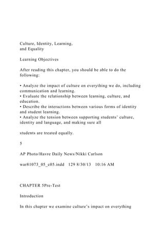 Culture, Identity, Learning,
and Equality
Learning Objectives
After reading this chapter, you should be able to do the
following:
• Analyze the impact of culture on everything we do, including
communication and learning.
• Evaluate the relationship between learning, culture, and
education.
• Describe the interactions between various forms of identity
and student learning.
• Analyze the tension between supporting students’ culture,
identity and language, and making sure all
students are treated equally.
5
AP Photo/Havre Daily News/Nikki Carlson
war81073_05_c05.indd 129 8/30/13 10:16 AM
CHAPTER 5Pre-Test
Introduction
In this chapter we examine culture’s impact on everything
 