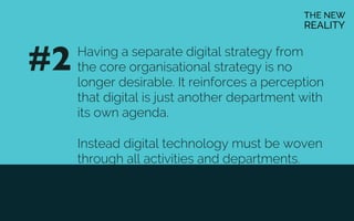Having a separate digital strategy from
the core organisational strategy is no
longer desirable. It reinforces a perception
that digital is just another department with
its own agenda.
Instead digital technology must be woven
through all activities and departments.
#2	

 