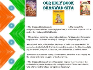 The Bhagavad Gita (Sanskrit: ), The Song of the
Bhagavan, often referred to as simply the Gita, is a 700-verse scripture that is
part of the Hindu epic Mahabharata.
This scripture contains a conversation between Pandava prince Arjuna and
his guide Lord Krishna on a variety of theological and philosophical issues.
Faced with a war, a despondent Arjuna turns to his charioteer Krishna for
counsel on the battlefield. Krishna, through the course of the Gita, imparts to
Arjuna wisdom, the path to devotion, and the doctrine of selfless action.
Commentators see the setting of the Gita in a battlefield as an allegory for
the ethical and moral struggles of the human life.
The Bhagavad Gita's call for selfless action inspired many leaders of the
Indian independence movement including Mohandas Karamchand Gandhi,
who referred to the Gita as his "spiritual dictionary".
 