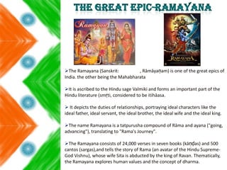 The Ramayana (Sanskrit: , Rāmāyaṇam) is one of the great epics of
India. the other being the Mahabharata
It is ascribed to the Hindu sage Valmiki and forms an important part of the
Hindu literature (smṛti, considered to be itihāasa.
 It depicts the duties of relationships, portraying ideal characters like the
ideal father, ideal servant, the ideal brother, the ideal wife and the ideal king.
The name Ramayana is a tatpurusha compound of Rāma and ayana ("going,
advancing"), translating to "Rama's Journey".
The Ramayana consists of 24,000 verses in seven books (kāṇḍas) and 500
cantos (sargas),and tells the story of Rama (an avatar of the Hindu Supreme-
God Vishnu), whose wife Sita is abducted by the king of Ravan. Thematically,
the Ramayana explores human values and the concept of dharma.
 