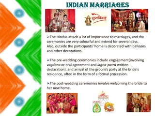 The Hindus attach a lot of importance to marriages, and the
ceremonies are very colourful and extend for several days.
Also, outside the participants' home is decorated with balloons
and other decorations.
The pre-wedding ceremonies include engagement(involving
vagdana or oral agreement and lagna-patra written
declaration), and arrival of the groom's party at the bride's
residence, often in the form of a formal procession.
The post-wedding ceremonies involve welcoming the bride to
her new home.
 