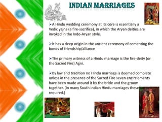 A Hindu wedding ceremony at its core is essentially a
Vedic yajna (a fire-sacrifice), in which the Aryan deities are
invoked in the Indo-Aryan style.
It has a deep origin in the ancient ceremony of cementing the
bonds of friendship/alliance
The primary witness of a Hindu marriage is the fire-deity (or
the Sacred Fire) Agni.
By law and tradition no Hindu marriage is deemed complete
unless in the presence of the Sacred Fire seven encirclements
have been made around it by the bride and the groom
together. (In many South Indian Hindu marriages these are not
required.)
 