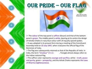  The colour of the top panel is saffron (Kesari) and that of the bottom
panel is green. The middle panel is white, bearing at its centre the design
of Ashoka Chakra in navy blue colour with 24 equally spaced spokes.
It was adopted in its present form during a meeting of the Constituent
Assembly held on 22 July 1947, when it became the official flag of the
Dominion of India.
The flag was subsequently retained as that of the Republic of India. In
India, the term "tricolour" (Hindi: , Tirangā) almost always refers to
the Indian national flag.
The saffron color represents courage and sacrifice; white – truth, peace
and purity; green – prosperity; and the Ashok Chakra represents the Laws
of Dharma (righteousness).
 