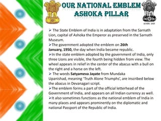  The State Emblem of India is in adaptation from the Sarnath
Lion, capital of Ashoka the Emperor as preserved in the Sarnath
Museum.
The government adopted the emblem on 26th
January, 1950, the day when India became republic.
In the state emblem adopted by the government of India, only
three Lions are visible, the fourth being hidden from view. The
wheel appears in relief in the center of the abacus with a bull on
the right and a horse on the left.
 The words Satyameva Jayate from Mundaka
Upanishad, meaning ‘Truth Alone Triumphs’, are inscribed below
the abacus in Devanagari script.
The emblem forms a part of the official letterhead of the
Government of India, and appears on all Indian currency as well.
It also sometimes functions as the national emblem of India in
many places and appears prominently on the diplomatic and
national Passport of the Republic of India.
 