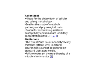 Advantages
•Allows for the observation of cellular
and colony morphology.
•Enables the study of metabolic
pathways and physiological traits.
•Crucial for determining antibiotic
susceptibility and minimum inhibitory
concentrations (MIC). [1, 2, 3]
Limitations
•The "Great Plate Count Anomaly": Many
microbes (often >99%) in natural
environments cannot be cultured on
standard laboratory media.
•Fails to represent the true diversity of a
microbial community. [1]
 