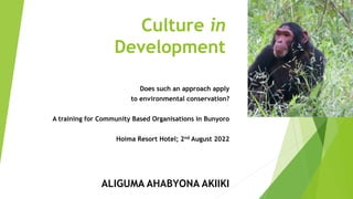 Culture in
Development
Does such an approach apply
to environmental conservation?
A training for Community Based Organisations in Bunyoro
Hoima Resort Hotel; 2nd August 2022
ALIGUMA AHABYONA AKIIKI
 