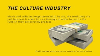 Movie and radio no longer pretend to be art, the truth they are
just business is made into an ideology in order to justify the
rubbish they deliberately produce
P r o f i t m o t i v e d e t e r m i n e s t h e n a t u r e o f c u l t u r a l f o r m s
THE CULTURE INDUSTRY
 