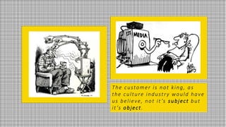 The customer is not king, as
the culture industry would have
us believe, not it ’s subject but
it ’s object.
 