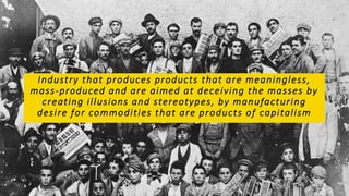 Industry that produces products that are meaningless,
mass-produced and are aimed at deceiving the masses by
creating illusions and stereotypes, by manufacturing
desire for commodities that are products of capitalism
 