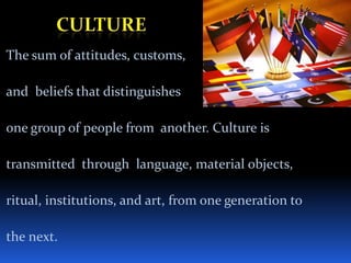 Culture The sum of attitudes, customs, and  beliefs that distinguishes one group of people from  another. Culture is  transmitted  through  language, material objects,  ritual, institutions, and art, from one generation to  the next. 