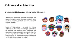 “Architecture as a matter of human life reflects the
culture in every society interacting closely with
structural, historical, political, economic and social
features of society.
People in every country try to follow their norms
and maintain their values in making of architecture
by applying the material things. Changing the
cultural and social attitudes in communities has the
greatest impact on the architecture. Therefore, the
role of culture in promoting architectural identity
seems essential (Ettehad et al., 2014).”
Culture and architecture
The relationship between culture and architecture
 