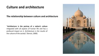 Culture and architecture
The relationship between culture and architecture
“Architecture is the portray of a nation’s culture
integrated with all aspects of human life and has a
profound impact on it. Architecture is the results of
the culture of the society” (Parvizi, 2009)
 