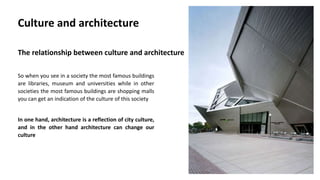 So when you see in a society the most famous buildings
are libraries, museum and universities while in other
societies the most famous buildings are shopping malls
you can get an indication of the culture of this society
In one hand, architecture is a reflection of city culture,
and in the other hand architecture can change our
culture
Culture and architecture
The relationship between culture and architecture
 
