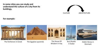 Burj Khalifa
in Dubai
In some cities you can study and
understand the culture of a city from its
buildings,
For example:
CULTURE ARCHITECTURE
The Parthenon in Greek The Egyptian pyramids The House Of
Wisdom in Iraq
Dokk1 library in
Denmark
 