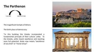 The magnificent temple of Athens
The birth place of democracy
“In this building the Greeks incorporated a
fundamental principle of their culture: arête. To
the Greeks, arête meant excellence and reaching
ones full potential. Arete now means “excellence
of any kind” or “moral virtue”
The Parthenon
 