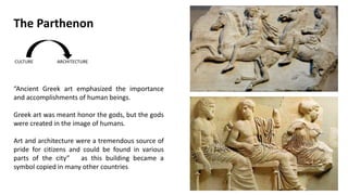 “Ancient Greek art emphasized the importance
and accomplishments of human beings.
Greek art was meant honor the gods, but the gods
were created in the image of humans.
Art and architecture were a tremendous source of
pride for citizens and could be found in various
parts of the city” as this building became a
symbol copied in many other countries
The Parthenon
 