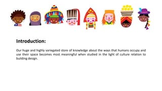 Introduction:
Our huge and highly variegated store of knowledge about the ways that humans occupy and
use their space becomes most meaningful when studied in the light of culture relation to
building design.
 