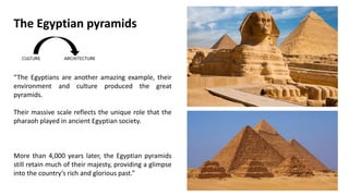 “The Egyptians are another amazing example, their
environment and culture produced the great
pyramids.
Their massive scale reflects the unique role that the
pharaoh played in ancient Egyptian society.
More than 4,000 years later, the Egyptian pyramids
still retain much of their majesty, providing a glimpse
into the country’s rich and glorious past.”
The Egyptian pyramids
 